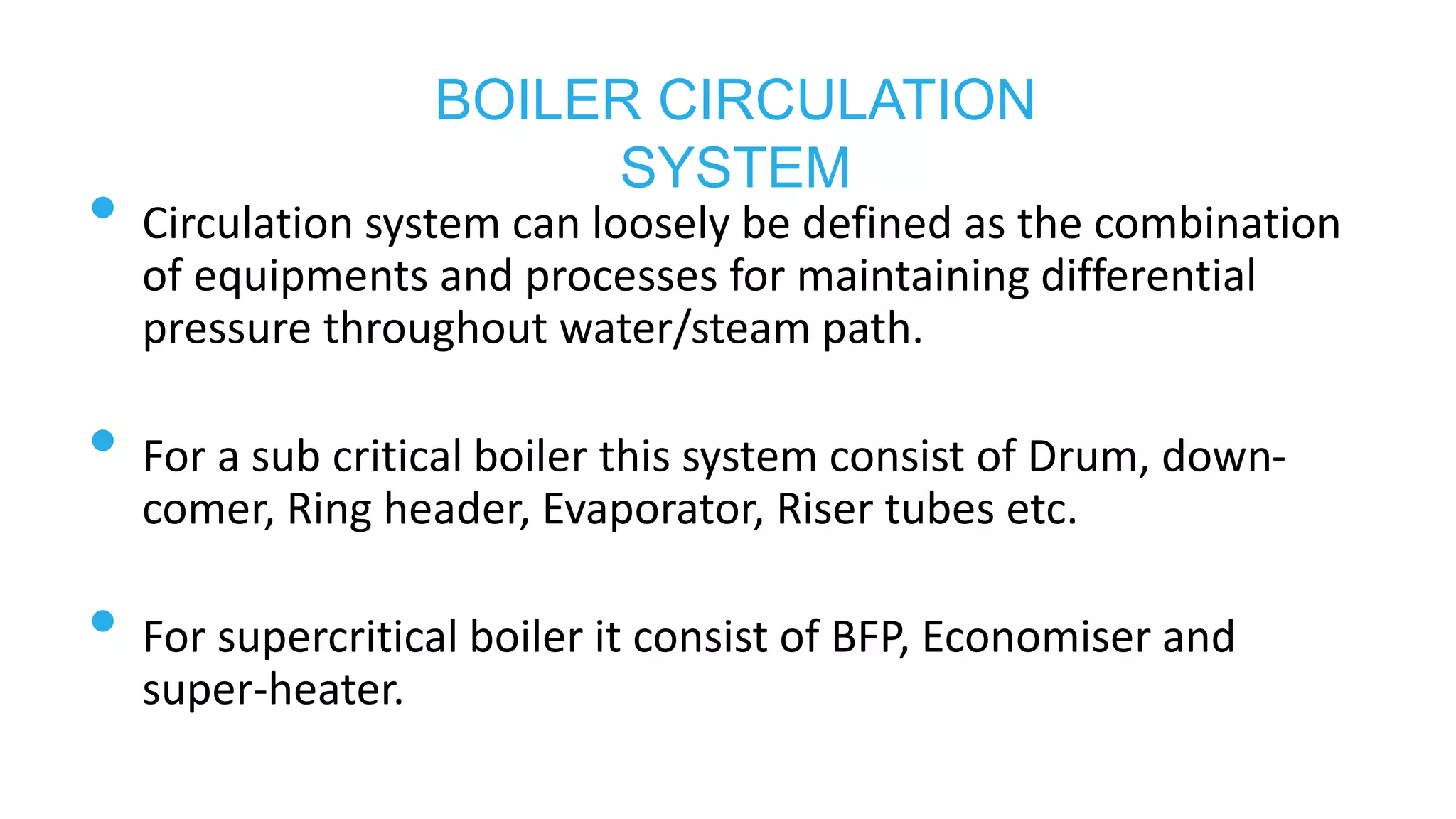 • Circulation system can loosely be defined as the combination
of equipments and processes for maintaining differential
pressure throughout water/steam path.
• For a sub critical boiler this system consist of Drum, down-
comer, Ring header, Evaporator, Riser tubes etc.
• For supercritical boiler it consist of BFP, Economiser and
super-heater.
BOILER CIRCULATION
SYSTEM
 