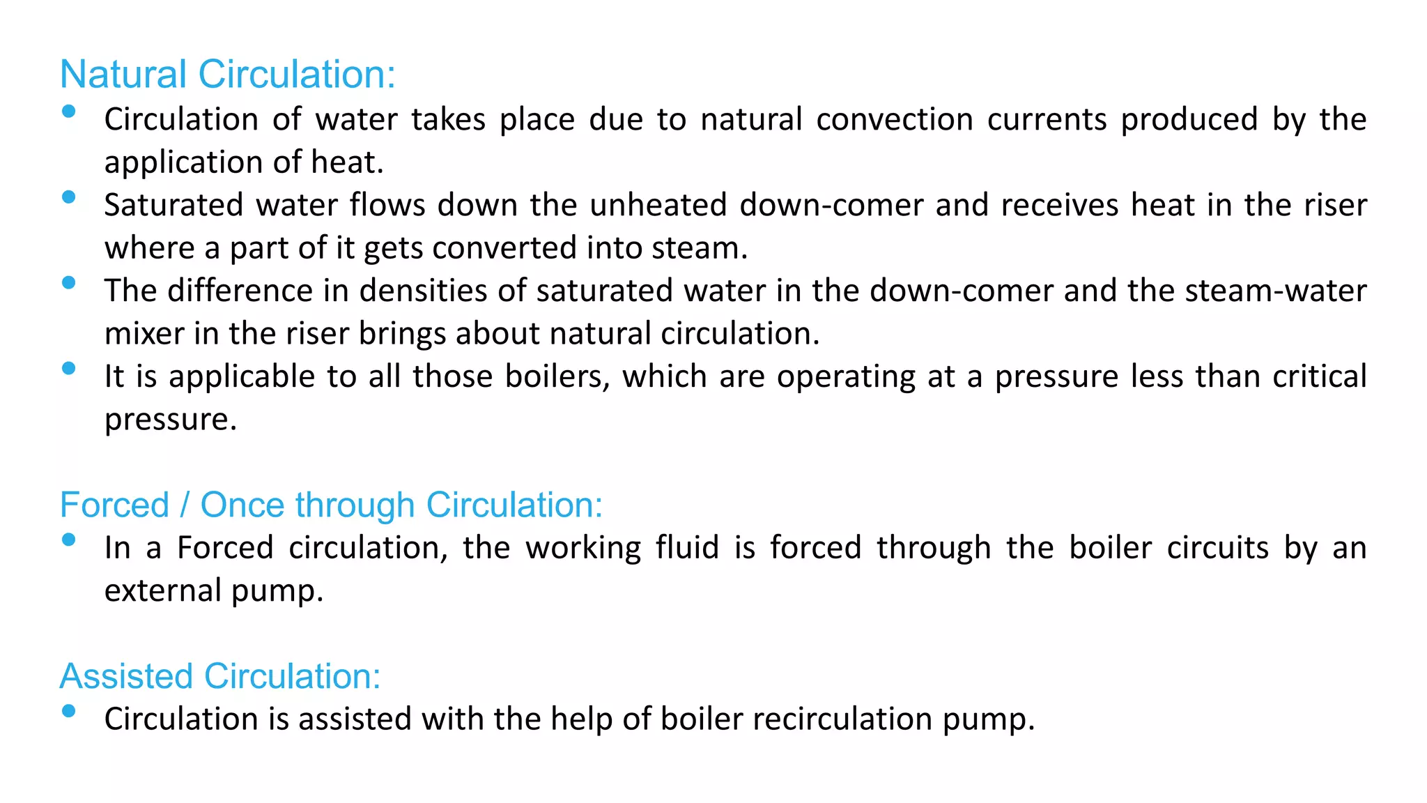 Natural Circulation:
• Circulation of water takes place due to natural convection currents produced by the
application of heat.
• Saturated water flows down the unheated down-comer and receives heat in the riser
where a part of it gets converted into steam.
• The difference in densities of saturated water in the down-comer and the steam-water
mixer in the riser brings about natural circulation.
• It is applicable to all those boilers, which are operating at a pressure less than critical
pressure.
Forced / Once through Circulation:
• In a Forced circulation, the working fluid is forced through the boiler circuits by an
external pump.
Assisted Circulation:
• Circulation is assisted with the help of boiler recirculation pump.
 