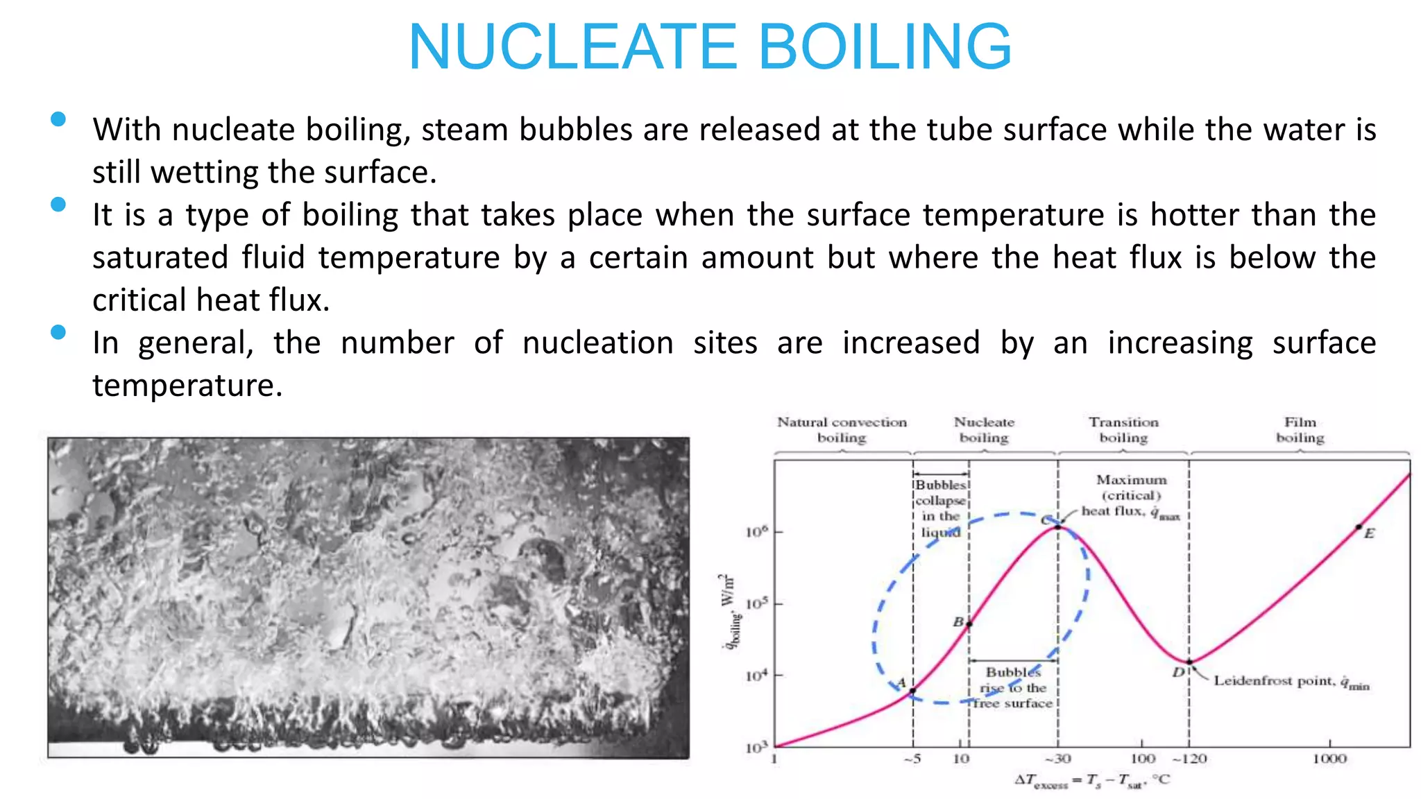 NUCLEATE BOILING
• With nucleate boiling, steam bubbles are released at the tube surface while the water is
still wetting the surface.
• It is a type of boiling that takes place when the surface temperature is hotter than the
saturated fluid temperature by a certain amount but where the heat flux is below the
critical heat flux.
• In general, the number of nucleation sites are increased by an increasing surface
temperature.
 