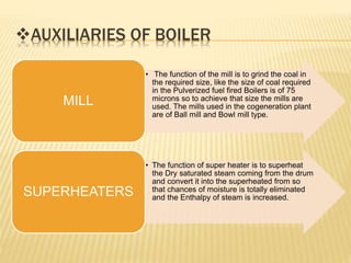 AUXILIARIES OF BOILER
• The function of the mill is to grind the coal in
the required size, like the size of coal required
in the Pulverized fuel fired Boilers is of 75
microns so to achieve that size the mills are
used. The mills used in the cogeneration plant
are of Ball mill and Bowl mill type.
MILL
• The function of super heater is to superheat
the Dry saturated steam coming from the drum
and convert it into the superheated from so
that chances of moisture is totally eliminated
and the Enthalpy of steam is increased.
SUPERHEATERS
 