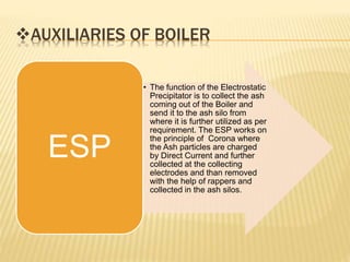 AUXILIARIES OF BOILER
• The function of the Electrostatic
Precipitator is to collect the ash
coming out of the Boiler and
send it to the ash silo from
where it is further utilized as per
requirement. The ESP works on
the principle of Corona where
the Ash particles are charged
by Direct Current and further
collected at the collecting
electrodes and than removed
with the help of rappers and
collected in the ash silos.
ESP
 