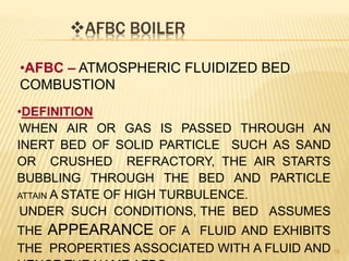 AFBC BOILER
15
•AFBC – ATMOSPHERIC FLUIDIZED BED
COMBUSTION
•DEFINITION
WHEN AIR OR GAS IS PASSED THROUGH AN
INERT BED OF SOLID PARTICLE SUCH AS SAND
OR CRUSHED REFRACTORY, THE AIR STARTS
BUBBLING THROUGH THE BED AND PARTICLE
ATTAIN A STATE OF HIGH TURBULENCE.
UNDER SUCH CONDITIONS, THE BED ASSUMES
THE APPEARANCE OF A FLUID AND EXHIBITS
THE PROPERTIES ASSOCIATED WITH A FLUID AND
 