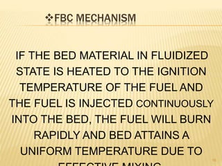 FBC MECHANISM
16
IF THE BED MATERIAL IN FLUIDIZED
STATE IS HEATED TO THE IGNITION
TEMPERATURE OF THE FUEL AND
THE FUEL IS INJECTED CONTINUOUSLY
INTO THE BED, THE FUEL WILL BURN
RAPIDLY AND BED ATTAINS A
UNIFORM TEMPERATURE DUE TO
 