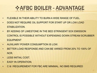 AFBC BOILER - ADVANTAGE
17
• FLEXIBLE IN THEIR ABILITY TO BURN A WIDE RANGE OF FUEL.
• DOES NOT REQUIRE OIL SUPPORT FOR START UP OR LOW LOAD
STABILIZATION.
• BY ADDING OF LIMESTONE IN THE BED STRINGENT SOX EMISSION
CONTROL IS POSSIBLE WITHOUT EXPENSING DOWN STREAM SCRUBBER
EQUIPMENT
• AUXILIARY POWER CONSUMPTION IS LOW.
• BETTER LOAD RESPONSE AND CAN BE VARIED FROM 20% TO 100% OF
NCR.
• LESS INITIAL COST.
• EASY IN OPERATION.
• C & I REQUIREMENT FOR FBC ARE MINIMAL. NO BMS REQUIRED
 