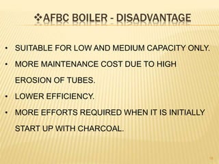AFBC BOILER - DISADVANTAGE
18
• SUITABLE FOR LOW AND MEDIUM CAPACITY ONLY.
• MORE MAINTENANCE COST DUE TO HIGH
EROSION OF TUBES.
• LOWER EFFICIENCY.
• MORE EFFORTS REQUIRED WHEN IT IS INITIALLY
START UP WITH CHARCOAL.
 