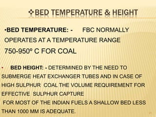 BED TEMPERATURE & HEIGHT
21
•BED TEMPERATURE: - FBC NORMALLY
OPERATES AT A TEMPERATURE RANGE
750-950º C FOR COAL
• BED HEIGHT: - DETERMINED BY THE NEED TO
SUBMERGE HEAT EXCHANGER TUBES AND IN CASE OF
HIGH SULPHUR COAL THE VOLUME REQUIREMENT FOR
EFFECTIVE SULPHUR CAPTURE
FOR MOST OF THE INDIAN FUELS A SHALLOW BED LESS
THAN 1000 MM IS ADEQUATE.
 