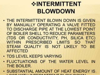 27
INTERMITTENT
BLOWDOWN
• THE INTERMITTENT BLOWN DOWN IS GIVEN
BY MANUALLY OPERATING A VALVE FITTED
TO DISCHARGE PIPE AT THE LOWEST POINT
OF BOILER SHELL TO REDUCE PARAMETERS
(TDS OR CONDUCTIVITY, PH, SILICA ETC)
WITHIN PRESCRIBED LIMITS SO THAT
STEAM QUALITY IS NOT LIKELY TO BE
AFFECTED
• TDS LEVEL KEEPS VARYING
• FLUCTUATIONS OF THE WATER LEVEL IN
THE BOILER.
• SUBSTANTIAL AMOUNT OF HEAT ENERGY IS
 