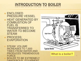 INTRODUCTION TO BOILER
 ENCLOSED
PRESSURE VESSEL
 HEAT GENERATED BY
COMBUSTION OF
FUEL IS
TRANSFERRED TO
WATER TO BECOME
STEAM
 PROCESS:
EVAPORATION
 STEAM VOLUME
INCREASES TO 1,600
TIMES FROM WATER AND
PRODUCES TREMENDOUS
FORCE
 BOILER TO BE EXTREMELY
3
What is a boiler?
 