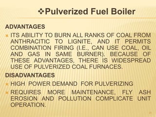 ADVANTAGES
 ITS ABILITY TO BURN ALL RANKS OF COAL FROM
ANTHRACITIC TO LIGNITE, AND IT PERMITS
COMBINATION FIRING (I.E., CAN USE COAL, OIL
AND GAS IN SAME BURNER). BECAUSE OF
THESE ADVANTAGES, THERE IS WIDESPREAD
USE OF PULVERIZED COAL FURNACES.
DISADVANTAGES
 HIGH POWER DEMAND FOR PULVERIZING
 REQUIRES MORE MAINTENANCE, FLY ASH
EROSION AND POLLUTION COMPLICATE UNIT
OPERATION.
31
Pulverized Fuel Boiler
 