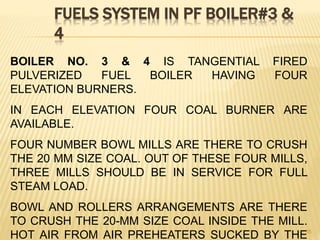 FUELS SYSTEM IN PF BOILER#3 &
4
35
BOILER NO. 3 & 4 IS TANGENTIAL FIRED
PULVERIZED FUEL BOILER HAVING FOUR
ELEVATION BURNERS.
IN EACH ELEVATION FOUR COAL BURNER ARE
AVAILABLE.
FOUR NUMBER BOWL MILLS ARE THERE TO CRUSH
THE 20 MM SIZE COAL. OUT OF THESE FOUR MILLS,
THREE MILLS SHOULD BE IN SERVICE FOR FULL
STEAM LOAD.
BOWL AND ROLLERS ARRANGEMENTS ARE THERE
TO CRUSH THE 20-MM SIZE COAL INSIDE THE MILL.
HOT AIR FROM AIR PREHEATERS SUCKED BY THE
 