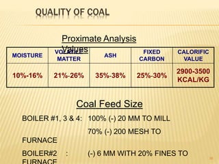 QUALITY OF COAL
36
Coal Feed Size
BOILER #1, 3 & 4: 100% (-) 20 MM TO MILL
70% (-) 200 MESH TO
FURNACE
BOILER#2 : (-) 6 MM WITH 20% FINES TO
MOISTURE
VOLATILE
MATTER
ASH
FIXED
CARBON
CALORIFIC
VALUE
10%-16% 21%-26% 35%-38% 25%-30%
2900-3500
KCAL/KG
Proximate Analysis
Values
 