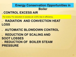 38
Energy Conservation Opportunities in
Boiler
. CONTROL EXCESS AIR
For every 1% reduction in excess air ,0.6% rise in efficiency.
. RADIATION AND CONVECTION HEAT
LOSS
. AUTOMATIC BLOWDOWN CONTROL
. REDUCTION OF SCALING AND
SOOT LOSSES
. REDUCTION OF BOILER STEAM
PRESSURE
 