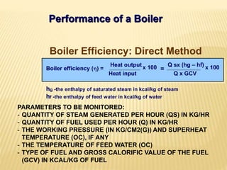 Performance of a Boiler
hg -the enthalpy of saturated steam in kcal/kg of steam
hf -the enthalpy of feed water in kcal/kg of water
Boiler Efficiency: Direct Method
Boiler efficiency () =
Heat output
Heat input
x 100 Q sx (hg – hf)
Q x GCV
x 100=
PARAMETERS TO BE MONITORED:
- QUANTITY OF STEAM GENERATED PER HOUR (QS) IN KG/HR
- QUANTITY OF FUEL USED PER HOUR (Q) IN KG/HR
- THE WORKING PRESSURE (IN KG/CM2(G)) AND SUPERHEAT
TEMPERATURE (OC), IF ANY
- THE TEMPERATURE OF FEED WATER (OC)
- TYPE OF FUEL AND GROSS CALORIFIC VALUE OF THE FUEL
(GCV) IN KCAL/KG OF FUEL
 