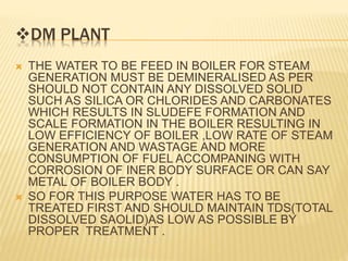 DM PLANT
 THE WATER TO BE FEED IN BOILER FOR STEAM
GENERATION MUST BE DEMINERALISED AS PER
SHOULD NOT CONTAIN ANY DISSOLVED SOLID
SUCH AS SILICA OR CHLORIDES AND CARBONATES
WHICH RESULTS IN SLUDEFE FORMATION AND
SCALE FORMATION IN THE BOILER RESULTING IN
LOW EFFICIENCY OF BOILER ,LOW RATE OF STEAM
GENERATION AND WASTAGE AND MORE
CONSUMPTION OF FUEL ACCOMPANING WITH
CORROSION OF INER BODY SURFACE OR CAN SAY
METAL OF BOILER BODY .
 SO FOR THIS PURPOSE WATER HAS TO BE
TREATED FIRST AND SHOULD MAINTAIN TDS(TOTAL
DISSOLVED SAOLID)AS LOW AS POSSIBLE BY
PROPER TREATMENT .
 