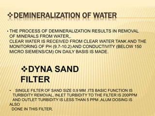 DEMINERALIZATION OF WATER
• THE PROCESS OF DEMINERALIZATION RESULTS IN REMOVAL
OF MINERALS FROM WATER,.
CLEAR WATER IS RECEIVED FROM CLEAR WATER TANK AND THE
MONITORING OF PH (9.7-10.2) AND CONDUCTIVITY (BELOW 150
MICRO SIEMENS/CM) ON DAILY BASIS IS MADE.
DYNA SAND
FILTER
• SINGLE FILTER OF SAND SIZE 0.9 MM .ITS BASIC FUNCTION IS
TURBIDITY REMOVAL, INLET TURBIDITY TO THE FILTER IS 200PPM
AND OUTLET TURBIDITY IS LESS THAN 5 PPM ,ALUM DOSING IS
ALSO
DONE IN THIS FILTER.
 