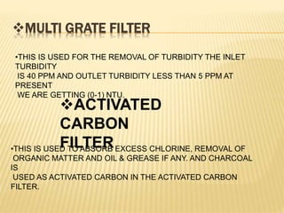 MULTI GRATE FILTER
•THIS IS USED FOR THE REMOVAL OF TURBIDITY THE INLET
TURBIDITY
IS 40 PPM AND OUTLET TURBIDITY LESS THAN 5 PPM AT
PRESENT
WE ARE GETTING (0-1) NTU.
ACTIVATED
CARBON
FILTER•THIS IS USED TO ABSORB EXCESS CHLORINE, REMOVAL OF
ORGANIC MATTER AND OIL & GREASE IF ANY. AND CHARCOAL
IS
USED AS ACTIVATED CARBON IN THE ACTIVATED CARBON
FILTER.
 