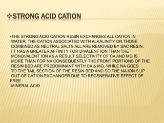 STRONG ACID CATION
•THE STRONG ACID CATION RESIN EXCHANGES ALL CATION IN
WATER, THE CATION ASSOCIATED WITH ALKALINITY OR THOSE
COMBINED AS NEUTRAL SALTS ALL ARE REMOVED BY SAC RESIN.
I T HAS A GREATER AFFINITY FOR DIVALENT ION THAN THE
MONOVALENT ION AS A RESULT SELECTIVITY OF CA AND MG IS
MORE THAN FOR NA CONSEQUENTLY THE FRONT PORTIONS OF THE
RESIN BED ARE PREDOMINANT WITH CA & MG, WHILE NA GOES
TO THE TAIL SECTION OF THE RESIN BED AND SO THE NA ION SLIP
OUT OF CATION EXCHANGER DUE TO REGENERATIVE EFFECT OF
FREE
MINERAL ACID
 
