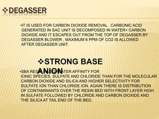 DEGASSER
•IT IS USED FOR CARBON DIOXIDE REMOVAL . CARBONIC ACID
GENERATED IN SAC UNIT IS DECOMPOSED IN WATER+ CARBON
DIOXIDE AND IT ESCAPES OUT FROM THE TOP OF DEGASSER BY
DEGASSER BLOWER , MAXIMUM 6 PPM OF CO2 IS ALLOWED
AFTER DEGASSER UNIT.
STRONG BASE
ANION•SBA RESIN HAS GREATER AFFINITY FOR
IONIC SPECIES, SULFATE AND CHLORIDE THAN FOR THE MOLECULAR
CARBON DIOXIDE AND SILICA AND HIGHER SELECTIVITY FOR
SULFATE ION THAN CHLORIDE ION. AGAIN THERE IS DISTRIBUTION
OF CONTAMINANTS OVER THE RESIN BED WITH FRONT LAYER HIGH
IN SULFATE FOLLOWED BY CHLORIDE AND CARBON DIOXIDE AND
THE SILICA AT TAIL END OF THE BED.
 