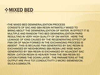 MIXED BED
•THE MIXED BED DEMINERALIZATION PROCESS
CONSISTS OF SAC AND SBA RESIN INTIMATELY MIXED TO
BRING ABOUT THE DEMINERALIZATION OF WATER, IN EFFECT IT IS
MULTIPLE AND RANDOM TWO BED DEMINERALIZATION PAIRS
RESULTING IN VERY HIGH QUALITY OF DM WATER . HERE THE
LEAKAGE OF IONS CAUSED BY THE REGENERATING EFFECT OF
FMA OR OF NAOH FORMED IN THE EXCHANGING PROCESS IS
ABSENT ,THIS IS BECAUSE FMA GENERATED BY SAC RESIN IS
EXCHANGED BY NEIGHBORING SBA RESIN LIKE WISE NAOH
GENERATED BY SBA RESIN IS EXCHANGED BY ADJACENT SAC
RESIN .CATION RESIN IS HEAVIER THAN THE SBA RESIN SO
CATION FORMS THE DOWN LAYER . THE PARAMETERS AT THE
OUTPUT ARE PH-6 TO7,CONDUCTIVITY 2 MICRO SIEMENS/CM,
SILICA 0.02MG/LTR.
 