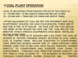 COAL PLANT OPERATION
•COAL IS UNLOADING FROM WAGON TIPPLER IN TWO SIZES I E: -
01. +25 MM AND –75 MM (ABOVE 25MM AND BELOW 75 MM)
02. –25 MM AND + 75MM (BELOW 25MM AND ABOVE 75MM)
• AFTER UNLOADING OF COAL WE FED THE DIFFERENT SIZE COAL
IN DIFFERENT BOILERS. WE HAVE FOUR BOILERS. THREE ARE PF
AND ONE IS FBC. IN PF BOILER WE HAVE USE THE COAL BELOW
THE 20MM. IN FBC BOILER WE HAVE USE THE COAL BELOW THE
6MM.FOR, WHICH VARIOUS EQUIPMENTS HAVE BEEN INSTALLED
IN COAL PLANT AREA.
•TO FEED THE COAL IN PF BOILERS (B#1,3 &4) PUSH THE COAL BY
DOZERS IN ROTORY FEEDERS GRIZZLY SITUATED IN COAL YARDS.
COAL IS COMING FROM RECLAIM CONVEYER TO CONVEYER#64,
THEN VIBRATING SCREEN HAVING SIZE OF 20MM THROUGH VIBRO
FEEDER. LESS THAT 20 MM COAL HAVE FALLEN THROUGH SCREEN
DIRECTLY TO CONVEYER#70 AND OVERSIZE COAL GOING TO
CONVEYER#70 THROUGH COAL IMPACTOR HAVING CAPACITY 120
TPH. FINALLY COAL IS GOING TO THE BUNKERS OF BOILER#1,3&4
THROUGH COMVEYER#70, DAYBIN CONVEYER AND TRIPPER
 