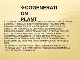 COGENERATI
ON
PLANT•CO-GENERATION MEANS SIMULTANEOUSLY PRODUCTION OF POWER
& USEFUL THERMAL ENERGY FOR PROCESS FROM THE SAME
PRIMARY ENERGY SOURCE. AS PER MINISTRY OF POWER CO-
GENERATION IS DEFINED AS ONE WHICH SIMULTANEOUSLY
PRODUCES TWO OR MORE FORMS OF USEFUL ENERGY SUCH AS
ELECTRIC POWER AND STEAM, ELECTRIC POWER & SHAFT
(MECHANICAL) POWER ETC... IT ALSO DEFINES ANY FACILITY THAT
USES WASTE INDUSTRIAL HEAT FOR POWER GENERATION BY
SUPPLEMENTING HEAT, NOT MORE THAN 50%, FROM ANY FOSSIL
FUEL.
• AT HINDALCO WE ARE HAVING THE COGENERATION PLANT IN
WHICH WE USE THE STEAM FOR THE PROCESS REQUIREMENT AS
WELL AS POWER GENERATION
 