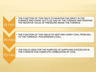 ID FAN
• THE FUNCTION OF THIS FAN IS TO MAINTAIN THE DRAFT IN THE
FURNACE AND CARAY OUT FLUE GAS OF THE FURNACE AND MAINTAIN
THE NEGATIVE VALUE OF PRESSURE INSIDE THE FURNACE
PA FAN
• THE FUNCTION OF THIS FAN IS TO HEAT AND CARRY COAL FROM MILL
TO THE FURNACE ( PULVERISHED COAL).
FD FAN
• THE FAN IS USED FOR THE PURPOSE OF SUPPLYING EXCESS AIR IN
THE FURNACE FOR COMPLETE COMBUSTION OF COAL
 