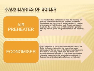 AUXILIARIES OF BOILER
• The function of air preheater is to heat the incoming air
from the Primary air fan which is supplied to the mills,
Basically we are using this air as the medium for heating
and conveying the Pulverized coal. The air preheater is
located in the second pass of the Boiler and it gains its
heat by the flue gases and gives the heat to the incoming
air.
AIR
PREHEATER
• The Economizer is the located in the second pass of the
Boiler its function is to utilize the heat of flue gases
coming out of the first pass of the Boiler which have done
their work of producing steam from the Boiler. The
economizer utilizes this heat of Flue gases which would
otherwise be wasted to the atmosphere resulting in dry
flue gas loss and reducing the efficiency of the Boiler.
ECONOMISER
 