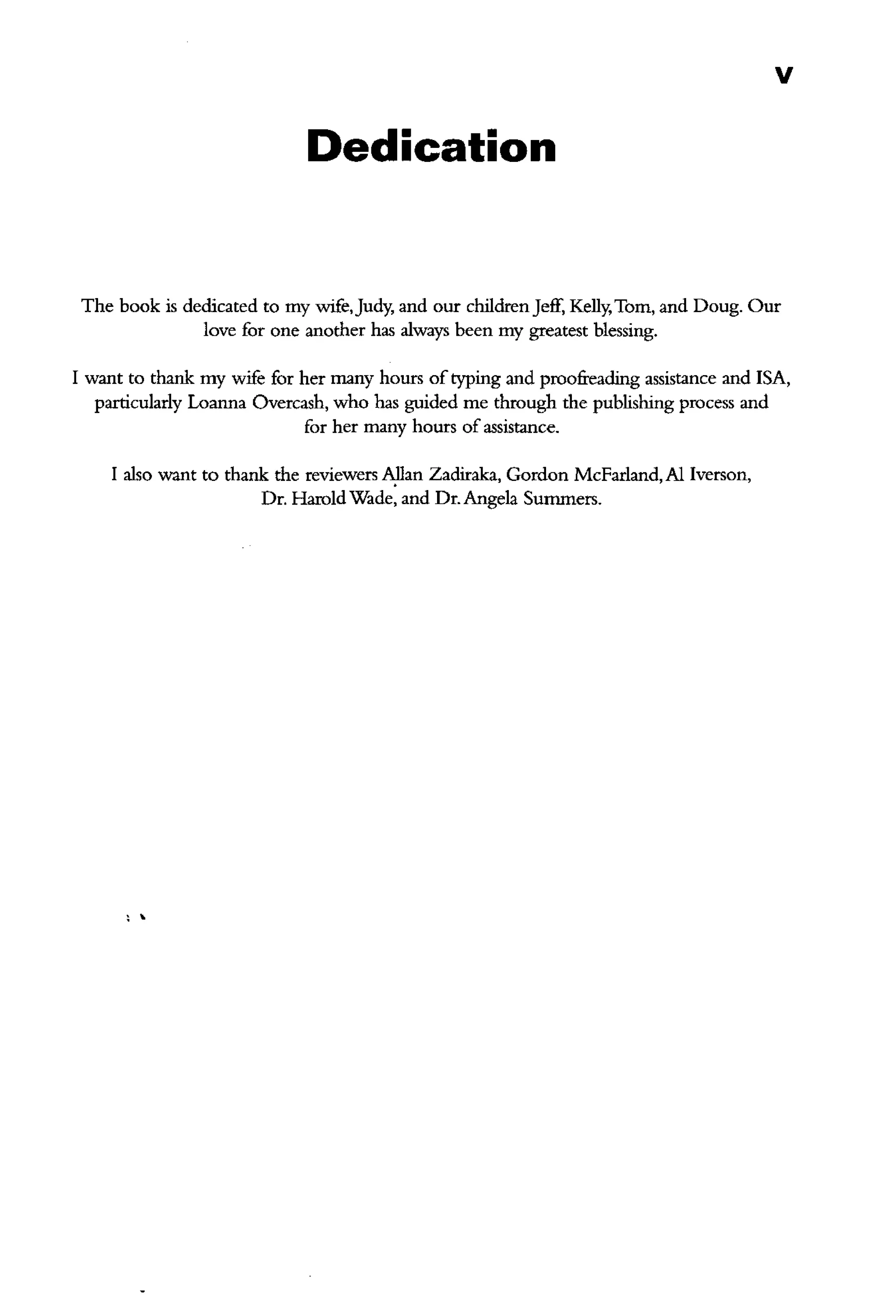 v
Dedication
The book is dedicated to my wife,Judy, and out children Jeff, Kelly,Tom, and Doug. Our
love for one another has always been my greatest blessing.
I want to thank my wife for her many hours oftyping and proofreading assistance and !SA,
particularly Loauna Overcash, who has guided me through the publishing process and
for her many hours of assistance.
I also want to thank the reviewers A!Jan Zaditaka, Gordon McFarland, AI Iverson,
Dr. Harold Wade, and Dr. Angela Summers.
' '
 