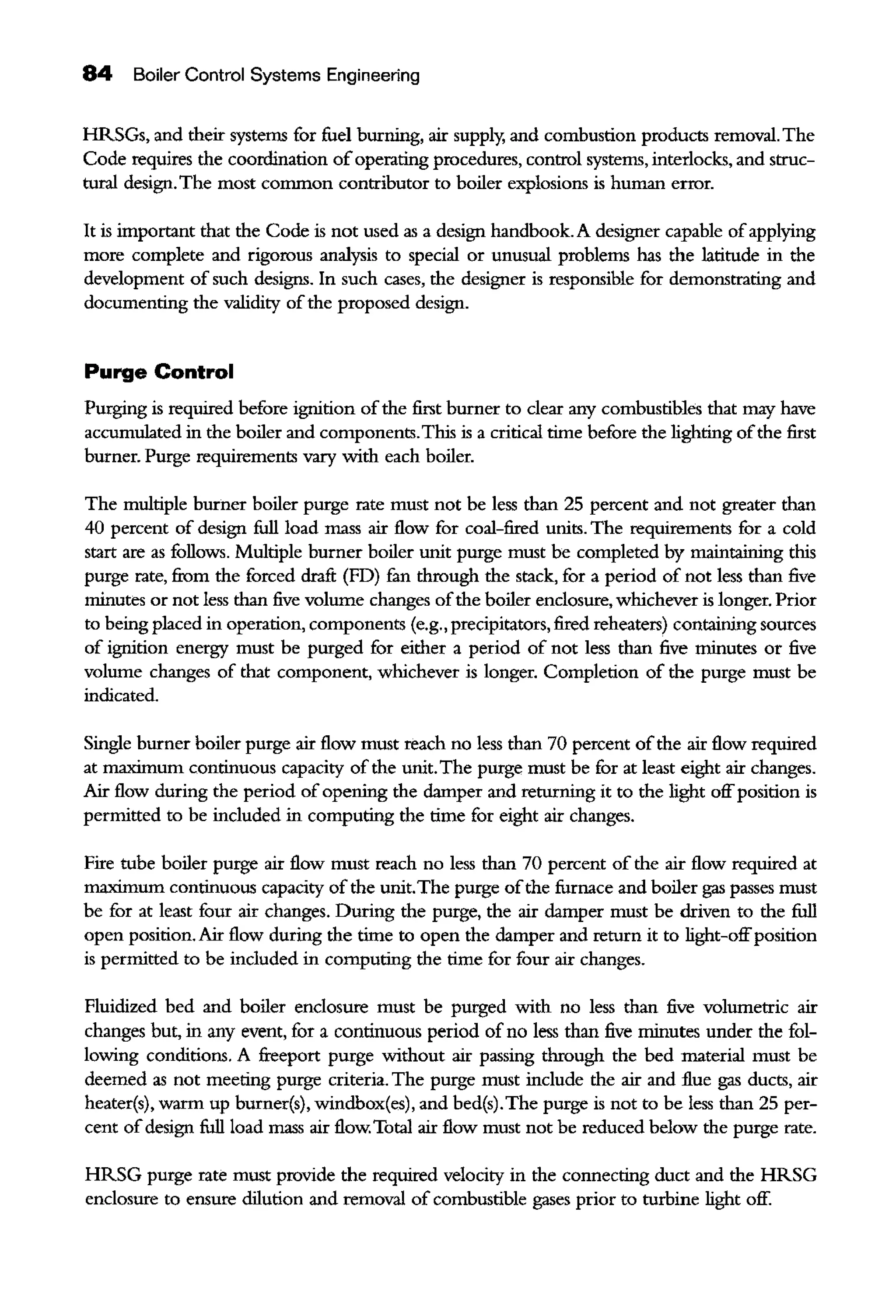 84 Boiler Control Systems Engineering
HRSGs, and their systems for fuel burning, air supply, and combustion products removal. The
Code requires the coordination ofoperating procedures, control systems, interlocks, and struc-
tural design.The most common contributor to boiler explosions is human error.
It is important that the Code is not used as a design handbook. A designer capable ofapplying
more complete and rigorous analysis to special or unusual problems has the latitude in the
development of such designs. In such cases, the designer is responsible for demonstrating and
documenting the validity ofthe proposed design.
Purge Control
Purging is required before ignition ofthe first burner to clear any combustibles that may have
accumulated in the boiler and components.This is a critical time before the lighting ofthe first
burner. Purge requirements vary with each boiler.
The multiple burner boiler purge rate must not be less than 25 percent and not greater than
40 percent of design full load mass air flow for coal-fired units. The requirements for a cold
start are as follows. Multiple burner boiler unit purge must be completed by maintaining this
purge rate, fiom the forced drafi (FD) £m through the stack, for a period of not less than five
minutes or not less than five volume changes ofthe boiler enclosure, whichever is longer. Prior
to being placed in operation, components (e.g., precipitators, fired reheaters) containing sources
of ignition energy must be purged for either a period of not less than five minutes or five
volume changes of that component, whichever is longer. Completion of the purge must be
indicated.
Single burner boiler purge air flow must reach no less than 70 percent ofthe air flow required
at maximum continuous capacity of the unit.The purge must be for at least eight air changes.
Air flow during the period of opening the damper and returning it to the light offposition is
permitted to be included in computing the time for eight air changes.
Fire tube boiler purge air flow must reach no less than 70 percent of the air flow required at
maximum continuous capacity of the unit.The purge ofthe furnace and boiler gas passes must
be for at least four air changes. During the purge, the air damper must be driven to the full
open position. Air flow during the time to open the damper and return it to light-offposition
is permitted to be included in computing the time for four air changes.
Fluidized bed and boiler enclosure must be purged with no less than five volumetric air
changes but, in any event, for a continuous period of no less than five minutes under the fol-
lowing conditions. A freeport purge without air passing through the bed material must be
deemed as not meeting purge criteria. The purge must include the air and flue gas ducts, air
heater(s), warm up burner(s), windbox(es), and bed(s).The purge is not to be less than 25 per-
cent ofdesign full load mass air flow. Total air flow must not be reduced below the purge rate.
HRSG purge rate must provide the required velocity in the connecting duct and the HRSG
enclosure to ensure dilution and removal of combustible gases prior to turbine light off.
 