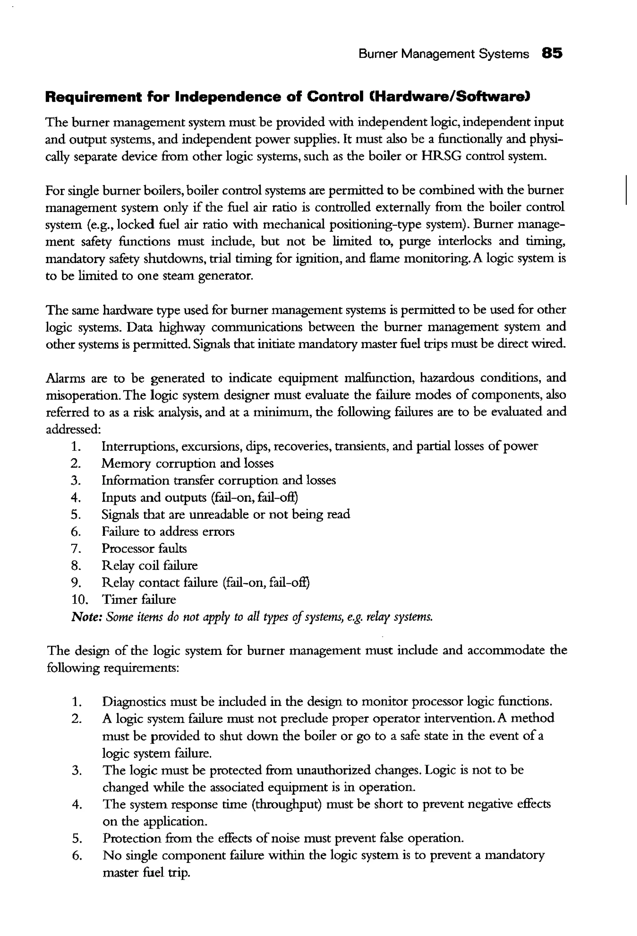 Burner Management Systems 85
Requirement for Independence of Control (Hardware/Software)
The burner management system must be provided with independent logic, independent input
and output systems, and independent power supplies. It must also be a functionally and physi-
cally separate device from other logic systems, such as the boiler or HRSG control system.
For single burner boilers, boiler control systems are permitted to be combined with the burner
management system only if the fuel air ratio is controlled externally from the boiler control
system (e.g., locked fuel air ratio with mechanical positioning-type system). Burner manage-
ment safety functions must include, but not be limited to, purge interlocks and timing,
mandatory safety shutdowns, trial timing for ignition, and flame monitoring. A logic system is
to be limited to one steam generator.
The same hardware type used for burner management systems is permitted to be used for other
logic systems. Data highway communications between the burner management system and
other systems is permitted. Signals that initiate mandatory master fuel trips must be direct wired.
Alarms are to be generated to indicate equipment malfunction, hazardous conditions, and
misoperation. The logic system designer must evaluate the failure modes of components, also
referred to as a risk analysis, and at a minimum, the following failures are to be evaluated and
addressed:
1.
2.
3.
4.
5.
6.
Interruptions, excursions, dips, recoveries, transients, and partial losses ofpower
Memory corruption and losses
Information transfer corrnption and losses
Inputs and outputs (fail-on, fail-oft)
Signals that are unreadable or not being read
Failure to address errors
7. Processor fanlts
8. Relay coil failure
9. Relay contact failure (fail-on, fail-oft)
10. Timer failure
Note: Some items do not apply to all types ifsystems, e.g. relay systems.
The design of the logic system for burner management must include and accommodate the
following requirements:
1. Diagnostics must be included in the design to monitor processor logic functions.
2. A logic system failure must not preclude proper operator intervention. A method
must be provided to shut down the boiler or go to a safe state in the event ofa
logic system failure.
3. The logic must be protected from unauthorized changes. Logic is not to be
changed while the associated equipment is in operation.
4. The system response time (throughput) must be short to prevent negative effects
on the application.
5. Protection from the effects ofnoise must prevent false operation.
6. No single component failure within the logic system is to prevent a mandatory
master fuel trip.
 