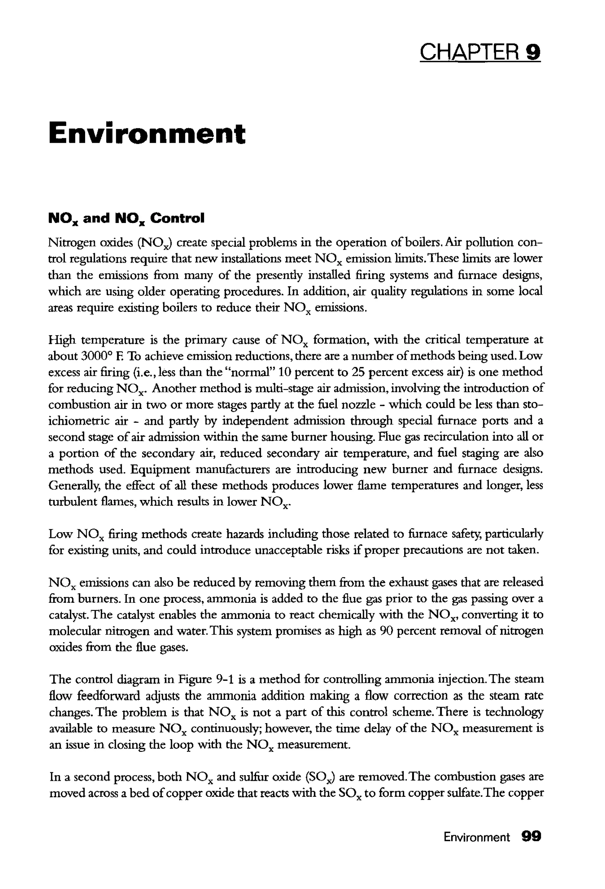 CHAPTER 9
Environment
NOx and NOx Control
Nitrogen oxides (NOJ create special problems in the operation ofboilers. Air pollution con-
trol regulations require that new installations meet NOx emission limits.These limits are lower
tban the emissions from many of the presendy installed firing systems and furnace designs,
which are using older operating procedures. In addition, air quality regulations in some local
areas require existing boilers to reduce their NOx emissions.
High temperature is the primary cause of NOx formation, with the critical temperature at
about 3000° E To achieve emission reductions, there are a number ofmethods being used. Low
excess air firing (i.e., less tban the "normal" 10 percent to 25 percent excess air) is one method
for reducing NOx. Another method is multi-stage air admission, involviog the introduction of
combustion air in two or more stages pardy at the fuel nozzle - which could be less than sto-
ichiometric air - and pardy by independent admission through special furnace ports and a
second stage ofair admission within the same burner housing. Flue gas recirculation into all or
a portion of the secondary air, reduced secondary air temperature, and fuel staging are also
methods used. Equipment manufacturers are introducing new burner and furnace designs.
Generally, the effect of all these methods produces lower flame temperatures and longer, less
turbulent flames, which results in lower NOx.
Low N Ox firing methods create hazards including those related to furnace safety, particularly
for existing uuits, and could introduce unacceptable risks ifproper precautions are not taken.
NOx emissions can also be reduced by removing them from the exhaust gases that are released
from burners. In one process, arnmouia is added to the flue gas prior to the gas passing over a
catalyst. The catalyst enables the arnmouia to react chemically with the NOx, converting it to
molecular uitrogen and water. This system promises as high as 90 percent removal of uitrogen
oxides from the flue gases.
The control diagram in Fignre 9-1 is a method for controlling arnmouia injection. The steam
flow feedforward adjusts the arnmouia addition making a flow correction as the steam rate
changes. The problem is that NOx is not a part of tbis control scheme. There is technology
available to measure NOx continuously; however, the time delay of the NOx measurement is
an issue in closing the loop with the NOx measurement.
In a second process, both NOx and sulfur oxide (SOJ are removed.The combustion gases are
moved across a bed ofcopper oxide that reacts with the SOx to form copper sulfate.The copper
Environment 99
 