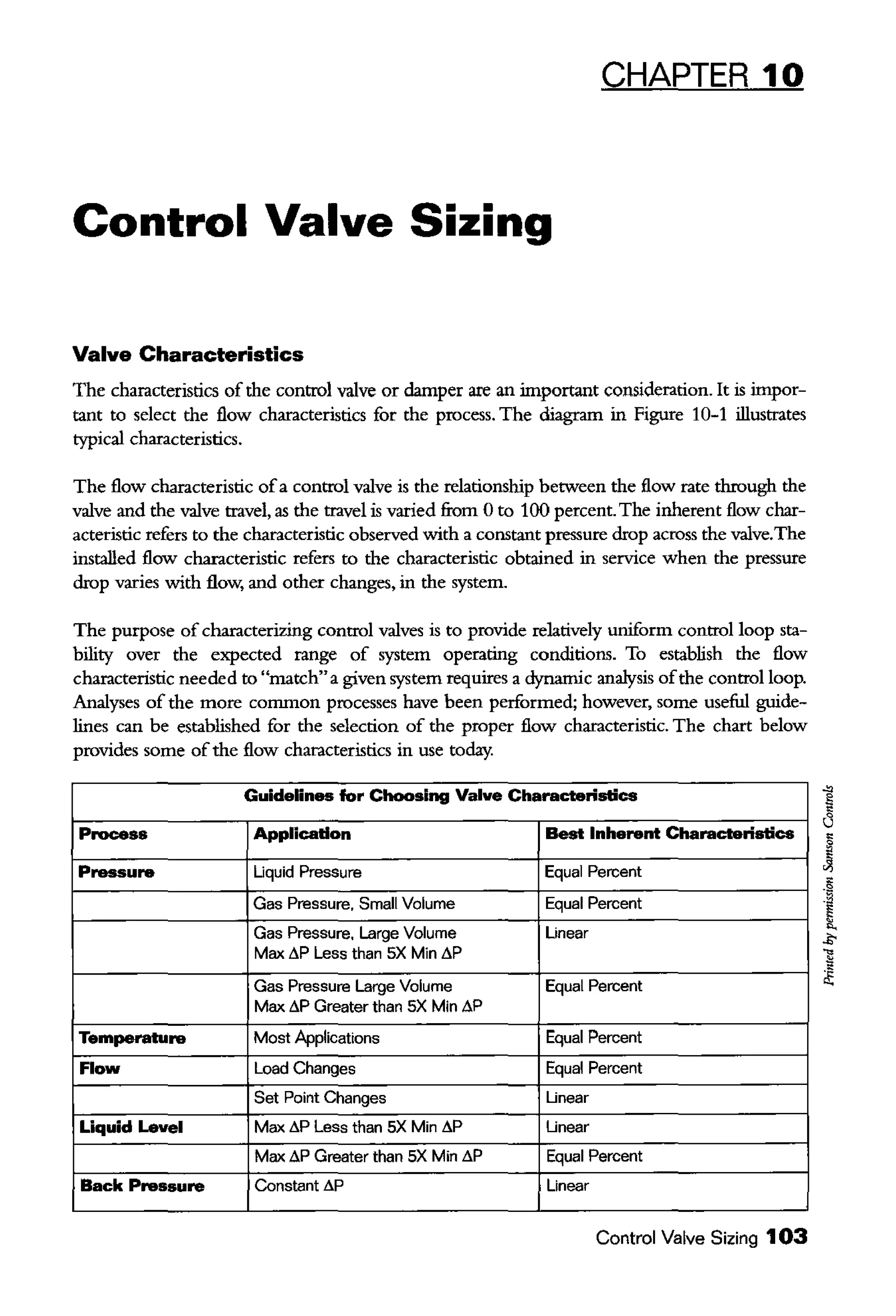 CHAPTER 10
Control Valve Sizing
Valve Characteristics
The characteristics of the control valve or damper are an important consideration. It is impor-
tant to select the flow characteristics for the process. The diagram in Figure 10-1 illustrates
typical characteristics.
The flow characteristic ofa control valve is the relationship between the flow rate through the
valve and the valve travel, as the travel is varied from 0 to 100 percent. The inherent flow char-
acteristic refers to the characteristic observed with a constant pressure drop across the valve.The
installed flow characteristic refers to the characteristic obtained in service when the pressure
drop varies with flow, and other changes, in the system.
The purpose of characterizing control valves is to provide relatively uniform control loop sta-
bility over the expected range of system operating conditions. To establish the flow
characteristic needed to "match"a given system requires a dynamic analysis ofthe control loop.
Analyses of the more common processes have been performed; however, some useful guide-
lines can be established for the selection of the proper flow characteristic. The chart below
provides some ofthe flow characteristics in use today.
Guidelin- for Choosing Valve Characteristics
Process Application Best Inherent Characteristics
Pressure Uquid Pressure Equal Percent
Gas Pressure, Small Volume Equal Percent
Gas Pressure. Large Volume Linear
Max ~p Less than SX Min ~p
Gas Pressure Large Volume Equal Percent
Max ~p Greater than SX Min ~p
Temperature Most Applications Equal Percent
Flow Load Changes Equal Percent
Set Point Changes Linear
Liquid Level Max ~p Less than SX Min ~p Linear
Max ~p Greater than SX Min ~p Equal Percent
Back Pressure Constant ~p Linear
Control Valve Sizing 103
 