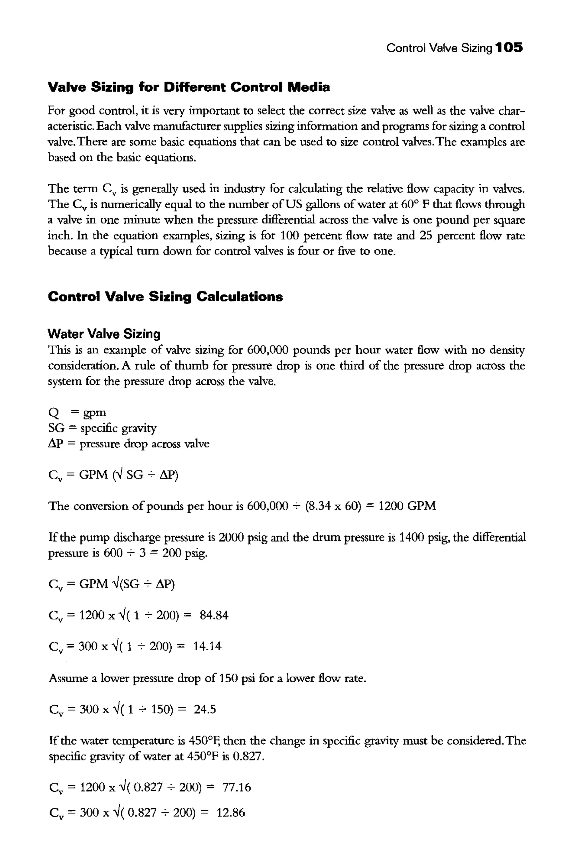 Control Valve Sizing 105
Valve Sizing for Different Control Media
For good control, it is very important to select the correct size valve as well as the valve char-
acteristic. Each valve manufacturer supplies sizing information and programs for sizing a control
valve.There are some basic equations that can be used to size control valves.The examples are
based on the basic equations.
The term Cv is generally used in industry for calculating the relative flow capacity in valves.
The Cv is numerically equal to the number ofUS gallons ofwater at 60° F that flows through
a valve in one minute when the pressure differential across the valve is one pound per square
inch. In the equation examples, sizing is for 100 percent flow rate and 25 percent flow rate
because a typical turn down for control valves is four or five to one.
Control Valve Sizing Calculations
Water Valve Sizing
This is an example of valve sizing for 600,000 pounds per hour water flow with no density
consideration. A rule of thumb for pressure drop is one third of the pressure drop across the
system for the pressure drop across the valve.
Q =gpm
SG = specific gravity
LlP = pressure drop across valve
Cv = GPM (..J SG ~ LlP)
The conversion ofpounds per hour is 600,000 7 (8.34 x 60) = 1200 GPM
Ifthe pump discharge pressure is 2000 psig and the drum pressure is 1400 psig, the differential
pressure is 600 7 3 = 200 psig.
Cv = GPM ..J(SG-;- LlP)
Cv = 1200 X ..J( 1 7 200) = 84.84
Cv = 300 X ..J( 1 7 200) = 14.14
Assume a lower pressure drop of 150 psi for a lower flow rate.
Cv = 300 X ..J( 1 ~ 150) = 24.5
If the water temperature is 450°F, then the change in specific gravity must be considered.The
specific gravity ofwater at 450°F is 0.827.
Cv = 1200 X ..J( 0.827 ~ 200) = 77.16
Cv = 300 X ..J( 0.827 7 200) = 12.86
 