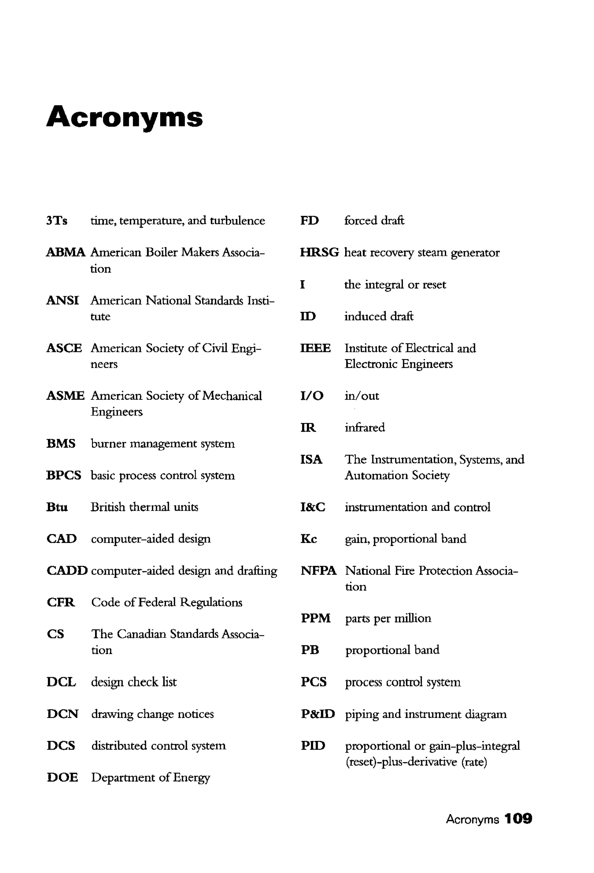 Acronyms
3Ts time, temperature, and turbulence
ABMA American Boiler Makers Associa-
tion
ANSI American National Standards Insti-
tute
ASCE American Society of Civil Engi-
neers
ASME American Society ofMechanical
Engineers
BMS burner management system
BPCS basic process control system
Btu British thermal units
CAD computer-aided design
CADD computer-aided design and drafting
CFR Code of Federal Regulations
CS The Canadian Standards Associa-
tion
DCL design check list
DCN drawing change notices
DCS distributed control system
DOE Department ofEnergy
FD forced draft
HRSG heat recovery steam generator
I tbe integral or reset
ID induced draft
IEEE Institute ofElectrical and
Electronic Engineers
I/0 in/out
IR infrared
ISA The Instrumentation, Systems, and
Automation Society
I&C instrumentation and control
Kc gain, proportional band
NFPA National Fire Protection Associa-
tion
PPM parts per million
PB proportional band
PCS process control system
P&ID piping and instrument diagram
PID proportional or gain-plus-integral
(reset)-plus-derivative (rate)
Acronyms 109
 