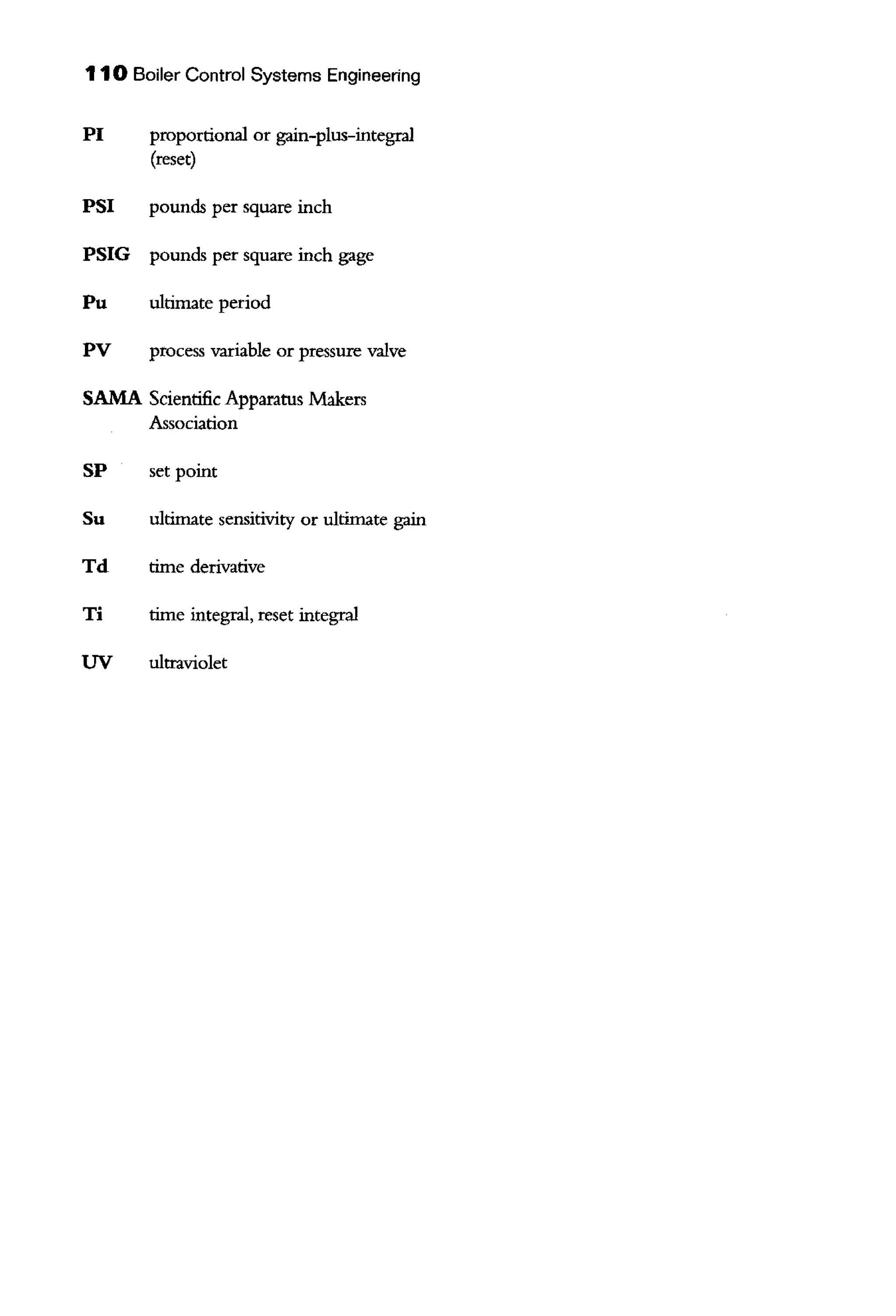 110 Boiler Control Systems Engineering
PI proportional or gain-plus-integral
(reset)
PSI pounds per square inch
PSIG pounds per square inch gage
Pu ultimate period
PV process variable or pressure valve
SAMA Scientific Apparatus Makers
Association
SP set point
Su ultimate sensitivity or ultimate gain
Td time derivative
Ti time integral, reset integral
UV ultraviolet
 