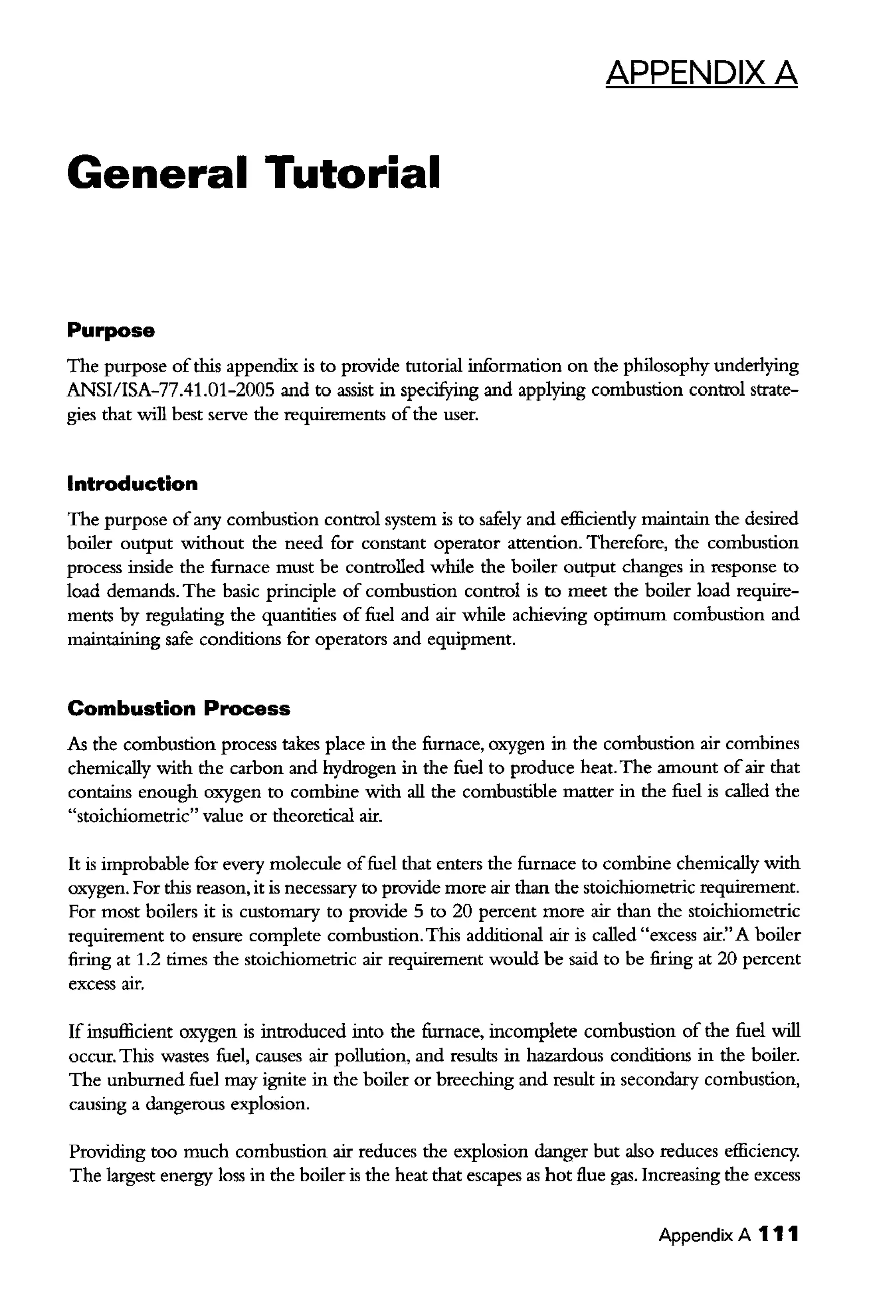 APPENDIX A
General Tutorial
Purpose
The purpose ofthis appen<lix is to provide tutorial information on the philosophy underlying
ANSI/ISA-77.41.01-2005 and to assist in specifYing and applying combustion control strate-
gies that will best serve the requirements ofthe user.
Introduction
The purpose ofany combustion control system is to safely and efficiendy maintain the desired
boiler output without the need for constant operator attention. Therefore, the combustion
process inside the furnace must be controlled while the boiler output changes in response to
load demands. The basic principle of combustion control is to meet the boiler load require-
ments by regulating the quantities of fuel and air while achieving optimum combustion and
maintaining safe conditions for operators and equipment.
Combustion Process
As the combustion process takes place in the furnace, oxygen in the combustion air combines
chemically with the carbon and hydrogen in the fuel to produce heat. The amount ofair that
contains enough oxygen to combine with all the combustible matter in the fuel is called the
"stoichiometric" value or theoretical air.
It is improbable for every molecule offuel that enters the furnace to combine chentically with
oxygen. For this reason, it is necessary to provide more air than the stoichiometric requirement.
For most boilers it is customary to provide 5 to 20 percent more air than the stoichiometric
requirement to ensure complete combustion. This additional air is called "excess air." A boiler
firing at 1.2 times the stoichiometric air requirement would be said to be firing at 20 percent
excess arr.
If insufficient oxygen is introduced into the furnace, incomplete combustion of the fuel will
occur. This wastes fuel, causes air pollution, and results in hazardous conditions in the boiler.
The unburned fuel may ignite in the boiler or breeching and result in secondary combustion,
causing a dangerous explosion.
Providing too much combustion air reduces the explosion danger but also reduces efficiency.
The largest energy loss in the boiler is the heat that escapes as hot flue gas. Increasing the excess
Appendix A 111
 