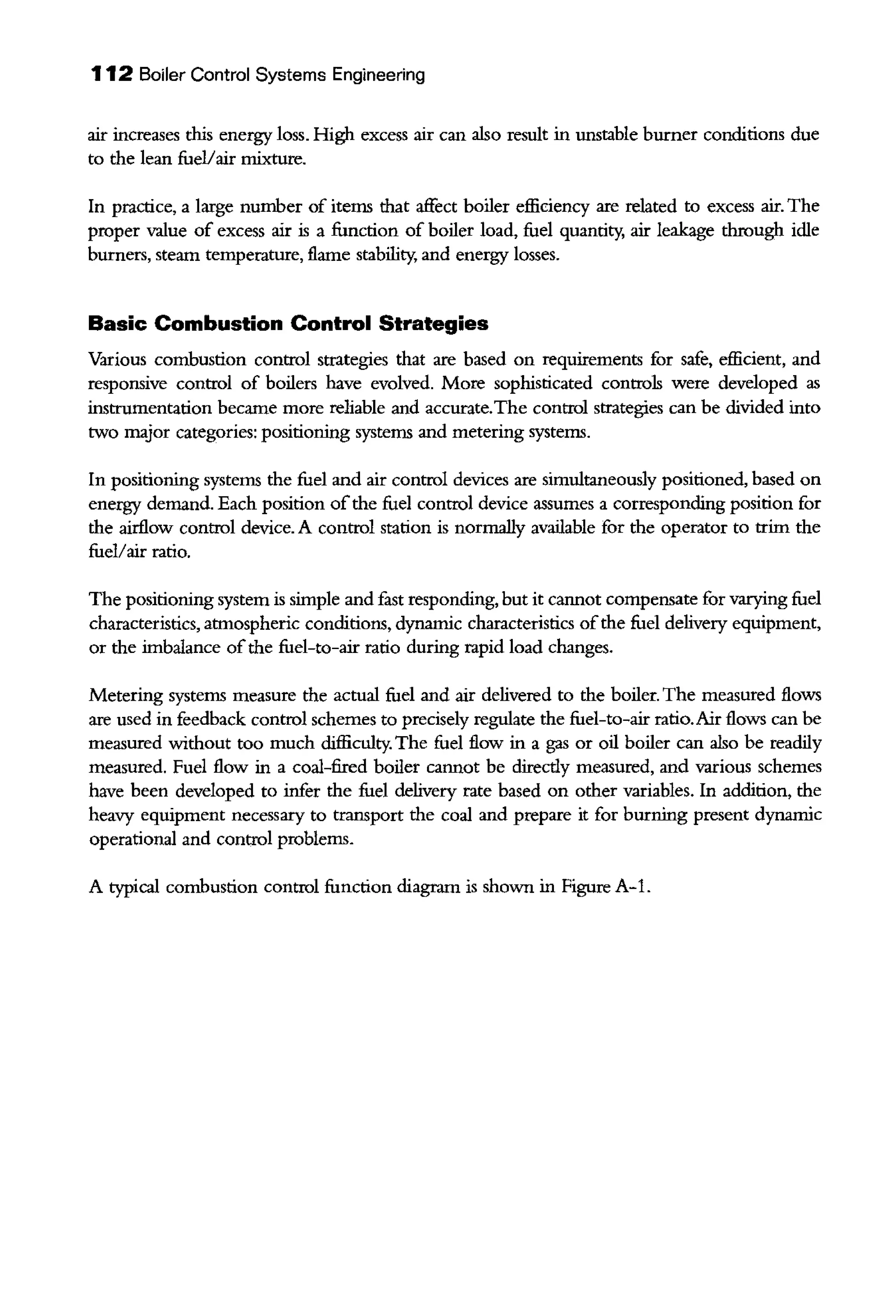 112 Boiler Control Systems Engineering
air increases this energy loss. High excess air can also result in unstable burner conditions due
to the lean fuel/air mixture.
In practice, a large number of items that affect boiler efficiency are related to excess air. The
proper value of excess air is a function of boiler load, fuel quantity, air leakage through idle
burners, steam temperature, flame stability; and energy losses.
Basic Combustion Control Strategies
Various combustion control strategies that are based on requirements for safe, efficient, and
responsive control of boilers have evolved. More sophisticated controls were developed as
instrumentation became more reliable and accurate.The control strategies can be divided into
two major categories: positioning systems and metering systems.
In positioning systems the fuel and air control devices are simultaneously positioned, based on
energy demand. Each position ofthe fuel control device assumes a corresponding position for
the airflow control device. A control station is normally available for the operator to trim the
fuel/air ratio.
The positioning system is simple and fast responding, but it cannot compensate for varying fuel
characteristics, atmospheric conditions, dynamic characteristics ofthe fuel delivery equipment,
or the imbalance ofthe fuel-to-air ratio during rapid load changes.
Metering systems measure the actual fuel and air delivered to the boiler. The measured flows
are used in feedback control schemes to precisely regulate the fuel-to-air ratio.Air flows can be
measured without too much difficulty. The fuel flow in a gas or oil boiler can also be readily
measured. Fuel flow in a coal-fired boiler cannot be directly measured, and various schemes
have been developed to infer the fuel delivery rate based on other variables. In addition, the
heavy equipment necessary to transport the coal and prepare it for burning present dynamic
operational and control problems.
A typical combustion control function diagram is shown in Figure A-1.
 