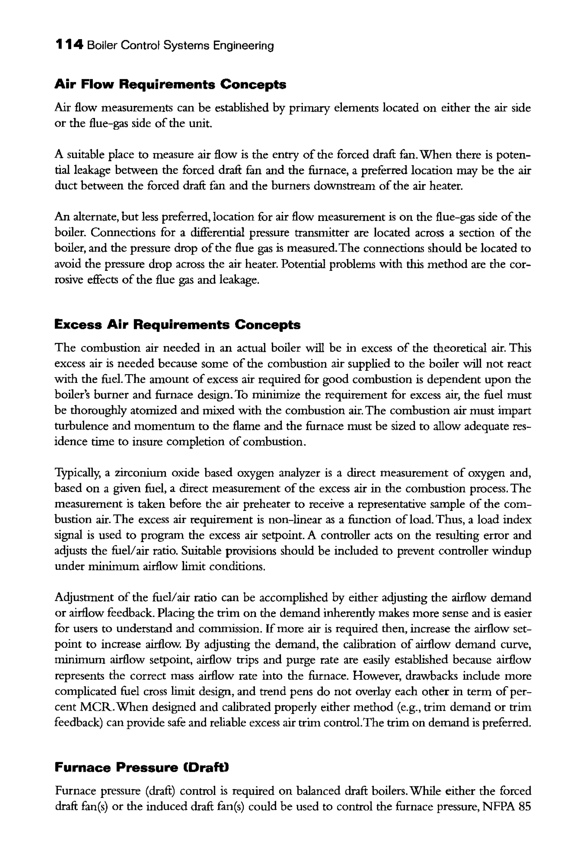 114 Boiler Control Systems Engineering
Air Flow Requirements Concepts
Air flow measurements can be established by primary elements located on either the air side
or the flue-gas side of the unit.
A suitable place to measure air flow is the entry ofthe forced draft fan. When there is poten-
tial leakage between the forced draft fan and the furnace, a preferred location may be the air
duct between the forced draft fan and the burners downstream ofthe air heater.
An alternate, but less preferred, location for air flow measurement is on the flue-gas side ofthe
boiler. Connections for a differential pressure transmitter are located across a section of the
boiler, and the pressure drop ofthe flue gas is measured.The connections should be located to
avoid the pressure drop across the air heater. Potential problems with this method are the cor-
rosive effects of the flue gas and leakage.
Excess Air Requirements Concepts
The combustion air needed in an actual boiler will be in excess of the theoretical air. This
excess air is needed because some of the combustion air supplied to the boiler will not react
with the fuel. The amount of excess air required for good combustion is dependent upon the
boiler's burner and furnace design. To minimize the requirement for excess air, the fuel must
be thoroughly atomized and mixed with the combustion air. The combustion air must impart
turbulence and momentum to the flame and the furnace must be sized to allow adequate res-
idence time to insure completion of combustion.
Typically, a zirconium oxide based oxygen analyzer is a direct measurement of oxygen and,
based on a given fuel, a direct measurement of the excess air in the combustion process. The
measurement is taken before the air preheater to receive a representative sample of the com-
bustion air. The excess air requirement is non-linear as a function of load. Thus, a load index
signal is used to program the excess air setpoint. A controller acts on the resulting error and
adjusts the fuel/air ratio. Snitable provisions should be included to prevent controller windup
under minimum airflow limit conditions.
Adjustment of the fuel/air ratio can be accomplished by either adjusting the airflow demand
or airflow feedback. Placing the trim on the demand inherendy makes more sense and is easier
for users to understand and commission. If more air is required then, increase the airflow set-
point to increase airflow. By adjusting the demand, the calibration of airflow demand curve,
minimum airflow setpoint, airflow trips and purge rate are easily established because airflow
represents the correct mass airflow rate into the furnace. However, drawbacks include more
complicated fuel cross limit design, and trend pens do not overlay each other in term ofper-
cent MCR.When designed and calibrated properly either method (e.g., trim demand or trim
feedback) can provide safe and reliable excess air trim control.The trim on demand is preferred.
Furnace Pressure (Draft)
Furnace pressure (draft) control is reqnired on balanced draft boilers.While either the forced
draft fan(s) or the induced draft fan(s) could be used to control the furnace pressure, NFPA 85
 