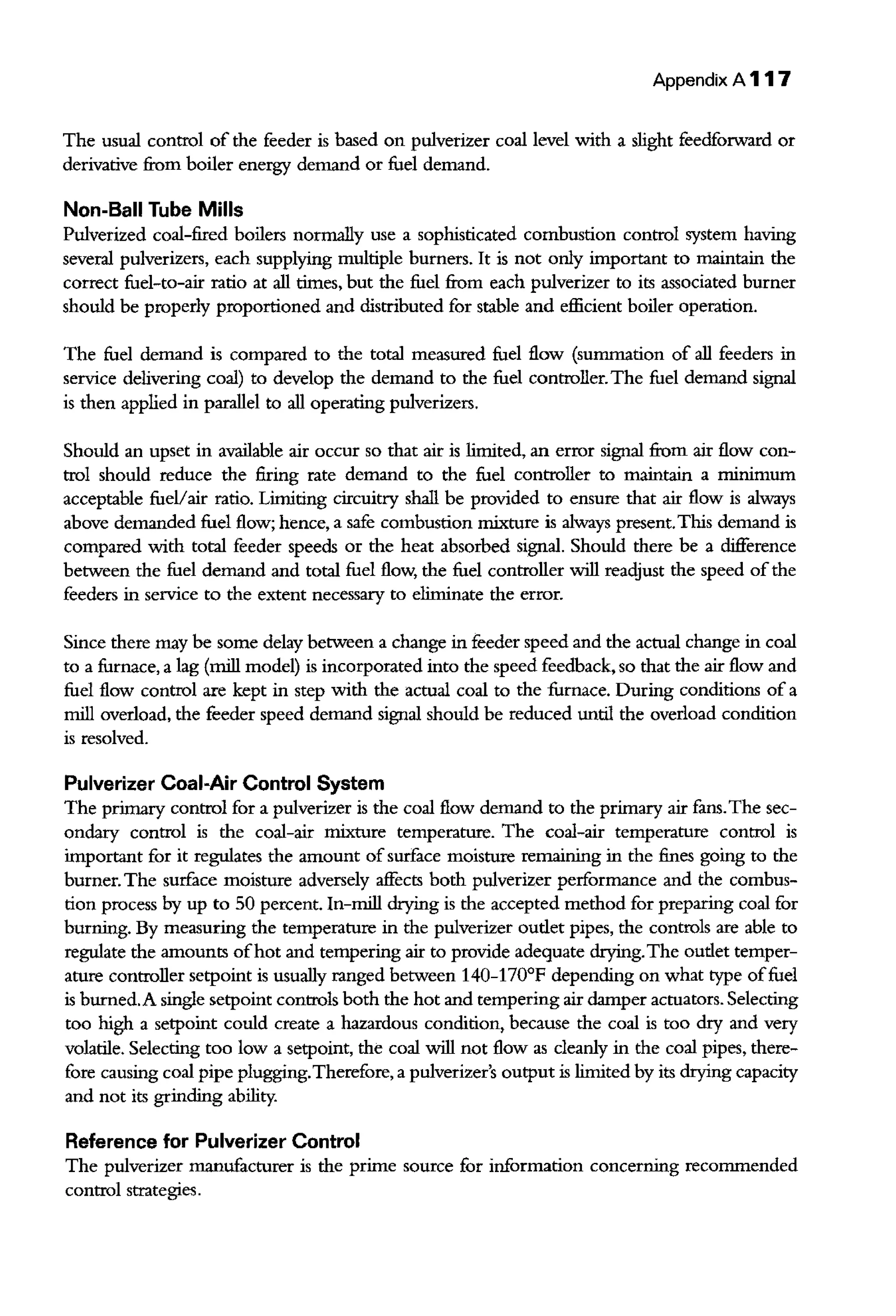 Appendix A 117
The usual control of the feeder is based on pulverizer coal level with a slight feedforward or
derivative from boiler energy demand or fuel demand.
Non-Ball Tube Mills
Pulverized coal-fired boilers normally use a sophisticated combustion control system having
several pulverizers, each supplying multiple burners. It is not only important to maintain the
correct fuel-to-air ratio at all rimes, but the fuel from each pulverizer to its associated burner
should be properly proportioned and disrributed for stable and efficient boiler operation.
The fuel demand is compared to the total measured fuel flow (summation of all feeders in
service delivering coal) to develop the demand to the fuel controller.The fuel demand signal
is then applied in parallel to all operating pulverizers.
Should an upset in available air occur so that air is limited, an error signal from air flow con-
trol should reduce the firing rate demand to the fuel controller to maintain a minimum
acceptable fueVair ratio. Limiting circuitry shall be provided to ensure that air flow is always
above demanded fuel flow; hence, a safe combustion mixture is always present.This demand is
compared with total feeder speeds or the heat absorbed signal. Should there be a difference
between the fuel demand and total fuel flow, the fuel controller will reacljust the speed ofthe
feeders in service to the extent necessary to eliminate the error.
Since there may be some delay between a change in feeder speed and the actual change in coal
to a furnace, a lag {mill model) is incorporated into the speed feedback, so that the air flow and
fuel flow control are kept in step with the actual coal to the furnace. During conditions of a
mill overload, the feeder speed demand signal should be reduced until the overload condition
is resolved.
Pulverizer Coal-Air Control System
The primary control for a pulverizer is the coal flow demand to the primary air fans. The sec-
ondary control is the coal-air mixture temperature. The coal-air temperature control is
important for it regulates the amount ofsurface moisture remaining in the fines going to the
burner. The surface moisture adversely affects both pulverizer performance and the combus-
tion process by up to 50 percent. In-mill drying is the accepted method for preparing coal for
burning. By measuring the temperature in the pulverizer oudet pipes, the controls are able to
regulate the amounts ofhot and tempering air to provide adequate drying.The oudet temper-
ature controller setpoint is usually ranged between 140-170°F depending on what type offuel
is burned.A single setpoint controls both the hot and tempering air damper actuators. Selecting
too high a setpoint could create a hazardous condition, because the coal is too dry and very
volatile. Selecting too low a setpoint, the coal will not flow as cleanly in the coal pipes, there-
fore causing coal pipe plugging.Therefore, a pulverizer's output is limited by its drying capacity
and not its grinding ability.
Reference for Pulverizer Control
The pulverizer manufacturer is the prime source for information concerning reconunended
control strategies.
 