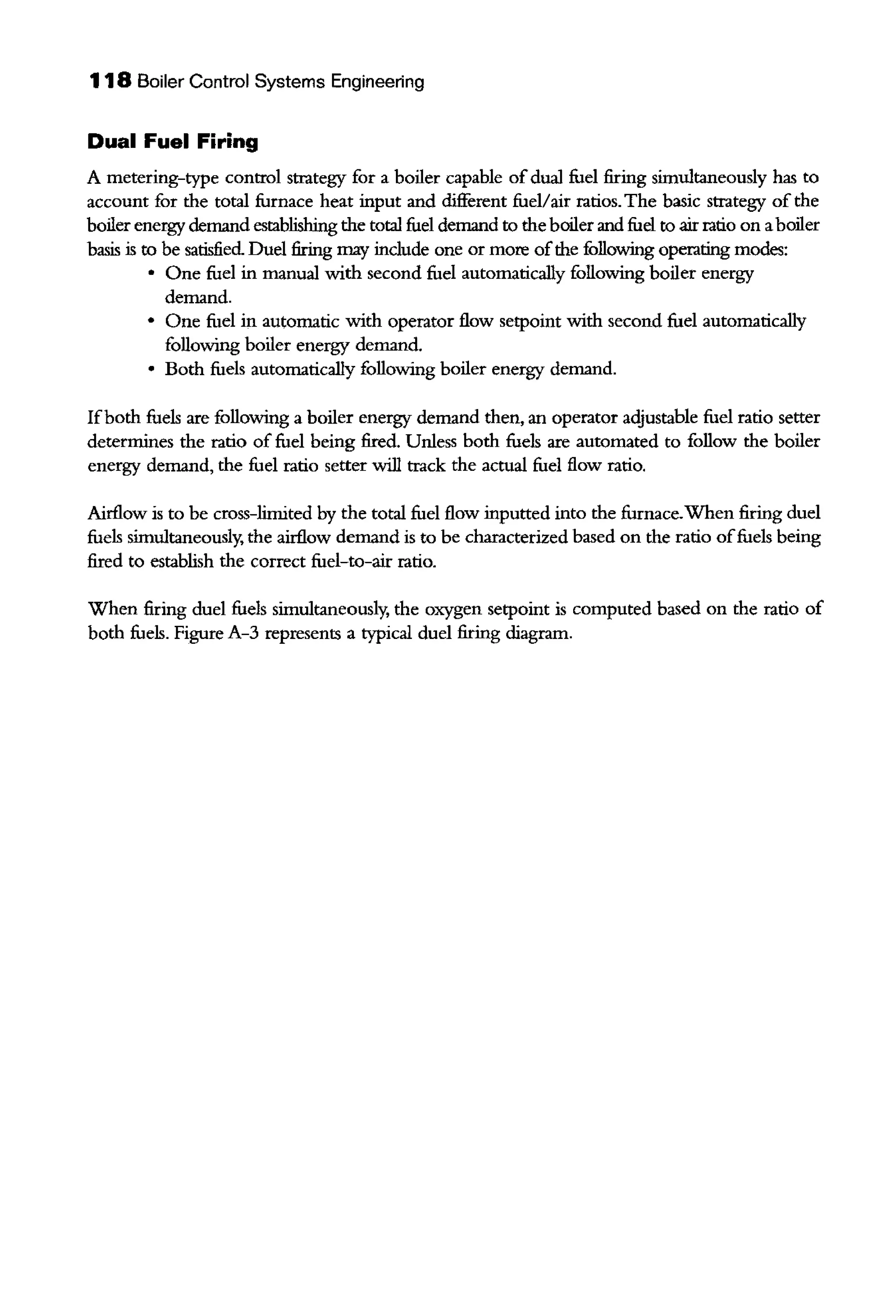 118 Boiler Control Systems Engineering
Dual Fuel Firing
A metering-type control strategy for a boiler capable ofdual fuel firing simultaneously has to
account for the total furnace heat input and different fuel/air ratios. The basic strategy of the
boiler energy demand establishing the total fuel demand to the boiler and fuel to air ratio on aboiler
basis is to be satisfied Duel firing may include one or more ofthe following operatiog modes:
• One fuel in manual with second fuel automatically following boiler energy
demand.
• One fuel in automatic with operator flow setpoint with second fuel automatically
following boiler energy demand.
• Both fuels automatically following boiler energy demand.
Ifboth fuels are following a boiler energy demand then, an operator adjustable fuel ratio setter
determines the ratio of fuel being fired. Unless both fuels are automated to follow the boiler
energy demand, the fuel ratio setter will track the actual fuel flow ratio.
Airflow is to be cross-limited by the total fuel flow inputted into the furnace.When firing duel
fuels simultaneously, the airflow demand is to be characterized based on the ratio offuels being
fired to establish the correct fuel-to-air ratio.
When firing duel fuels simultaneously, the oxygen setpoint is computed based on the ratio of
both fuels. Figure A-3 represents a typical duel firing diagram.
 