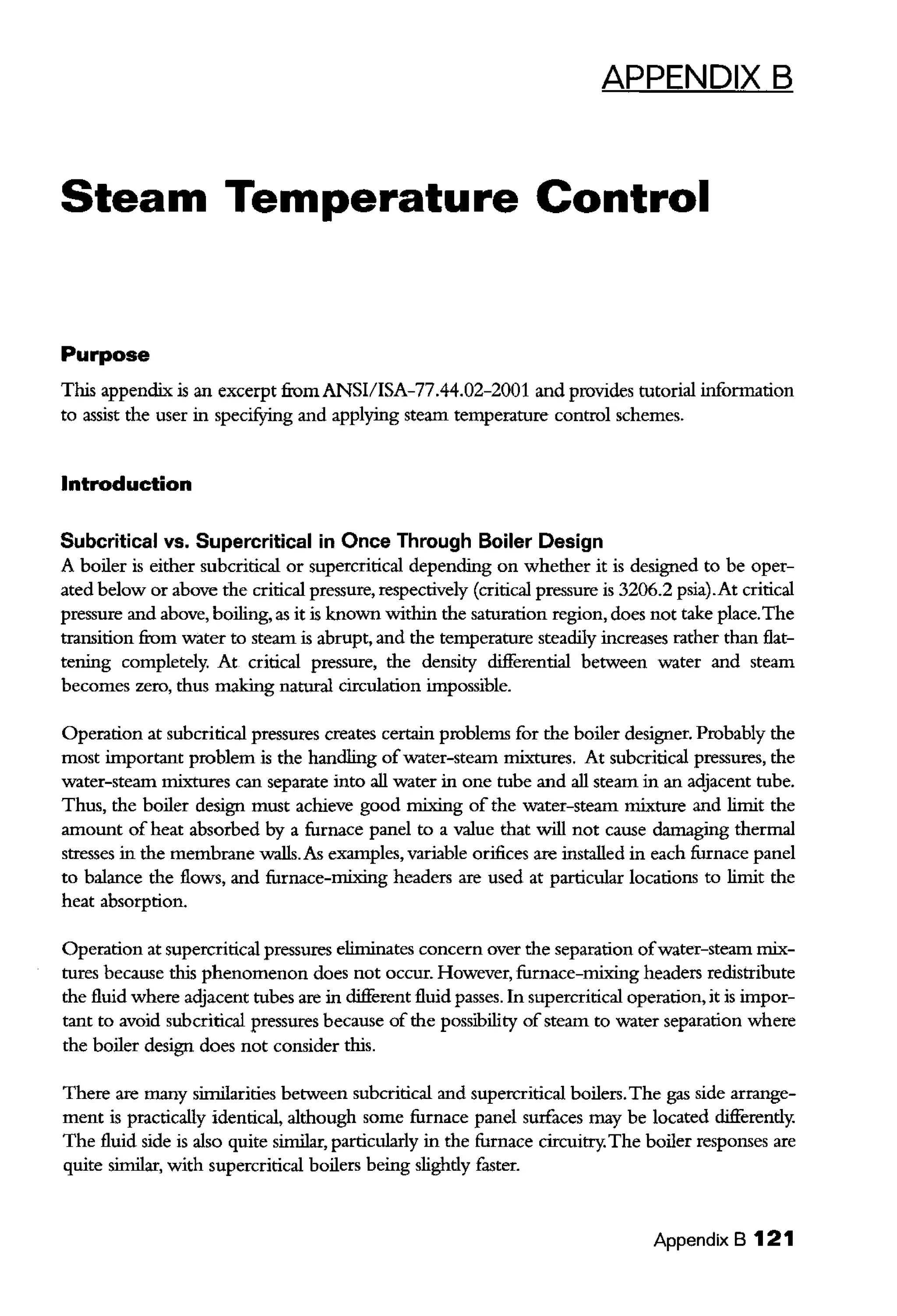 APPENDIX B
Steam Temperature Control
Purpose
This appendix is an excerpt fi:omANSI/ISA-77.44.02-2001 and provides tntorial information
to assist the user in specifYing and applying steam temperature control schemes.
Introduction
Subcritical vs. Supercritical in Once Through Boiler Design
A boiler is either subcritical or supercritical depending on whether it is designed to be oper-
ated below or above the critical pressure, respectively (critical pressure is 3206.2 psia).At critical
pressure and above, boiling, as it is known within the saturation region, does not take place.The
transition from water to steam is abrupt, and the temperature steadily increases rather than flat-
tening completely. At critical pressure, the density differential between water and steam
becomes zero, thus making natural circulation impossible.
Operation at subcritical pressures creates certain problems for the boiler designer. Probably the
most important problem is the handling ofwater-steam mixtures. At subcritical pressures, the
water-steam mixtures can separate into all water in one tube and all steam in an adjacent tube.
Thus, the boiler design must achieve good mixing of the water-steam mixture and limit the
amount of heat absorbed by a furnace panel to a value that will not cause damaging thermal
stresses in the membrane walls.As examples, variable orifices are installed in each furnace panel
to balance the flows, and furnace-mixing headers are used at particular locations to limit the
heat absorption.
Operation at supercritical pressures eliminates concern over the separation ofwater-steam mix-
tures because this phenomenon does not occur. However, furnace-mixing headers redistribute
the fluid where adjacent tubes are in different fluid passes. In supercritical operation, it is impor-
tant to avoid subcritical pressures because of the possibility of steam to water separation where
the boiler design does not consider this.
There are many similarities between subcritical and supercritical boilers.The gas side arrange-
ment is practically identical, although some furnace panel surfaces may be located differendy.
The fluid side is also quite similar, particularly in the furnace circuitry.The boiler responses are
quite similar, with supercritical boilers being slighdy faster.
Appendix B 121
 