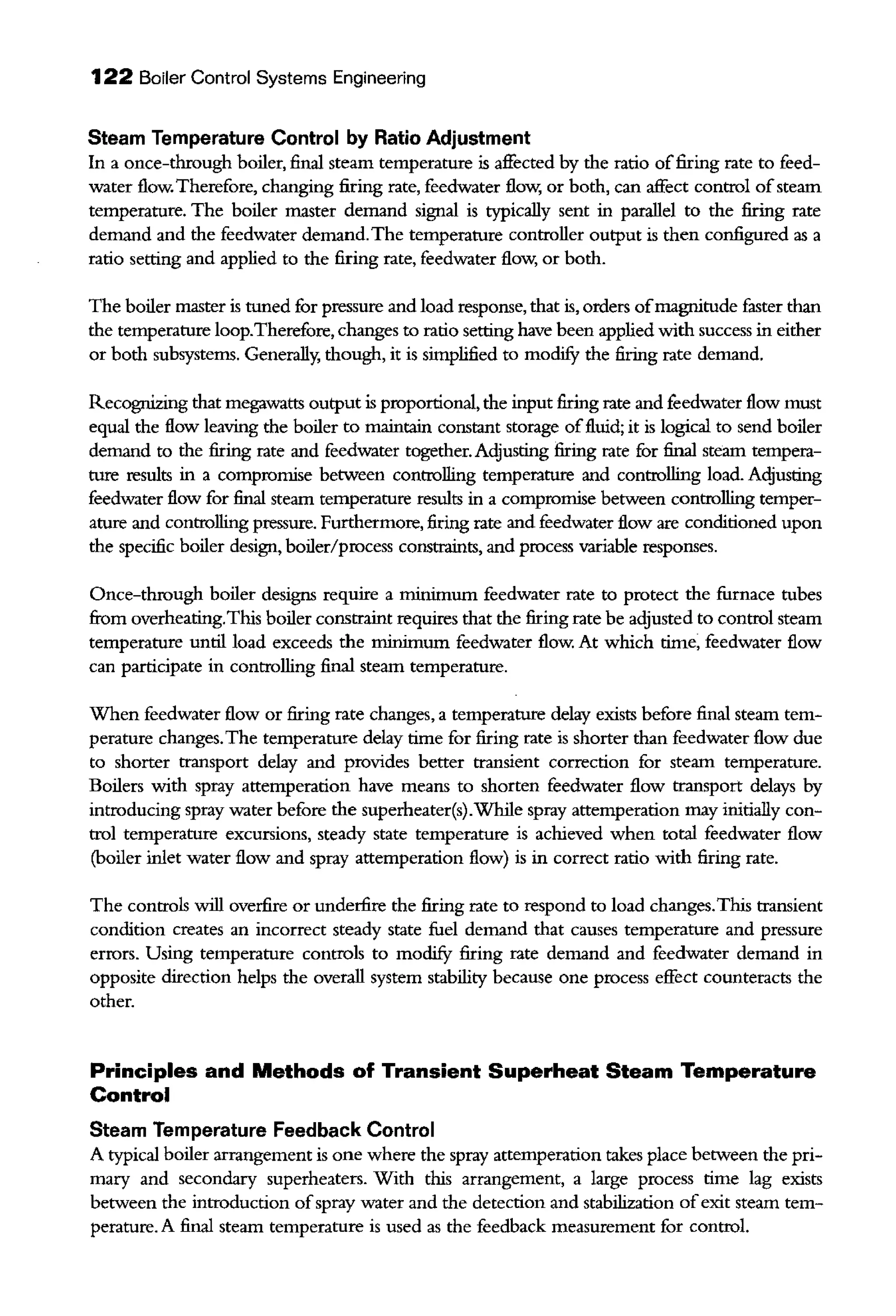 122 Boiler Control Systems Engineering
Steam Temperature Control by Ratio Adjustment
In a once-through boiler, final steam temperature is affected by the ratio offiring rate to feed-
water flow. Therefore, changing firing rate, feedwater flow, or both, can affect control ofsteam
temperature. The boiler master demand signal is typically sent in parallel to the firing rate
demand and the feedwater demand.The temperature controller output is then configured as a
ratio setting and applied to the firing rate, feedwater flow, or both.
The boiler master is tuned for pressure and load response, that is, orders ofmagnitude faster than
the temperature loop.Therefore, changes to ratio setting have been applied with success in either
or both subsystems. Generally; though, it is simplified to modifY the firing rate demand.
Recognizing that megawatts output is proportional, the input firing rate and feedwater flow must
equal the flow leaving the boiler to maintain constant storage offluid; it is logical to send boiler
demand to the firing rate and feedwater together. Adjusting firing rate for final steam tempera-
ture results in a compromise between controlling temperature and controlling load. Acljusting
feedwater flow for final steam temperature results in a compromise between controlling temper-
ature and controlling pressure. Furthermore, firing rate and feedwater flow are conditioned upon
the specific boiler design, boiler/process consttaints, and process variable responses.
Once-through boiler designs require a minimum feedwater rate to protect the furnace tubes
from overheating.This boiler constraint requires that the firing rate be adjusted to control steam
temperature until load exceeds the minimum feedwater flow. At which time, feedwater flow
can participate in controlling final steam temperature.
When feedwater flow or firing rate changes, a temperature delay exists before final steam tem-
perature changes.The temperature delay time for firing rate is shorter than feedwater flow due
to shorter transport delay and provides better transient correction for steam temperature.
Boilers with spray attemperation have means to shorten feedwater flow transport delays by
introducing spray water before the superheater(s).While spray attemperation may initially con-
trol temperature excursions, steady state temperature is achieved when total feedwater flow
(boiler iulet water flow and spray attemperation flow) is in correct ratio with firing rate.
The controls will ovetfire or undetfire the firing rate to respond to load changes.This transient
condition creates an incorrect steady state fuel demand that causes temperature and pressure
errors. Using temperature controls to modifY firing rate demand and feedwater demand in
opposite direction helps the overall system stability because one process effect counteracts the
other.
Principles and Methods of Transient Superheat Steam Temperature
Control
Steam Temperature Feedback Control
A typical boiler arrangement is one where the spray attemperation talces place between the pri-
mary and secondary superheaters. With this arrangement, a large process time lag exists
between the introduction ofspray water and the detection and stabilization ofexit steam tem-
perature. A final steam temperature is used as the feedback measurement for control.
 