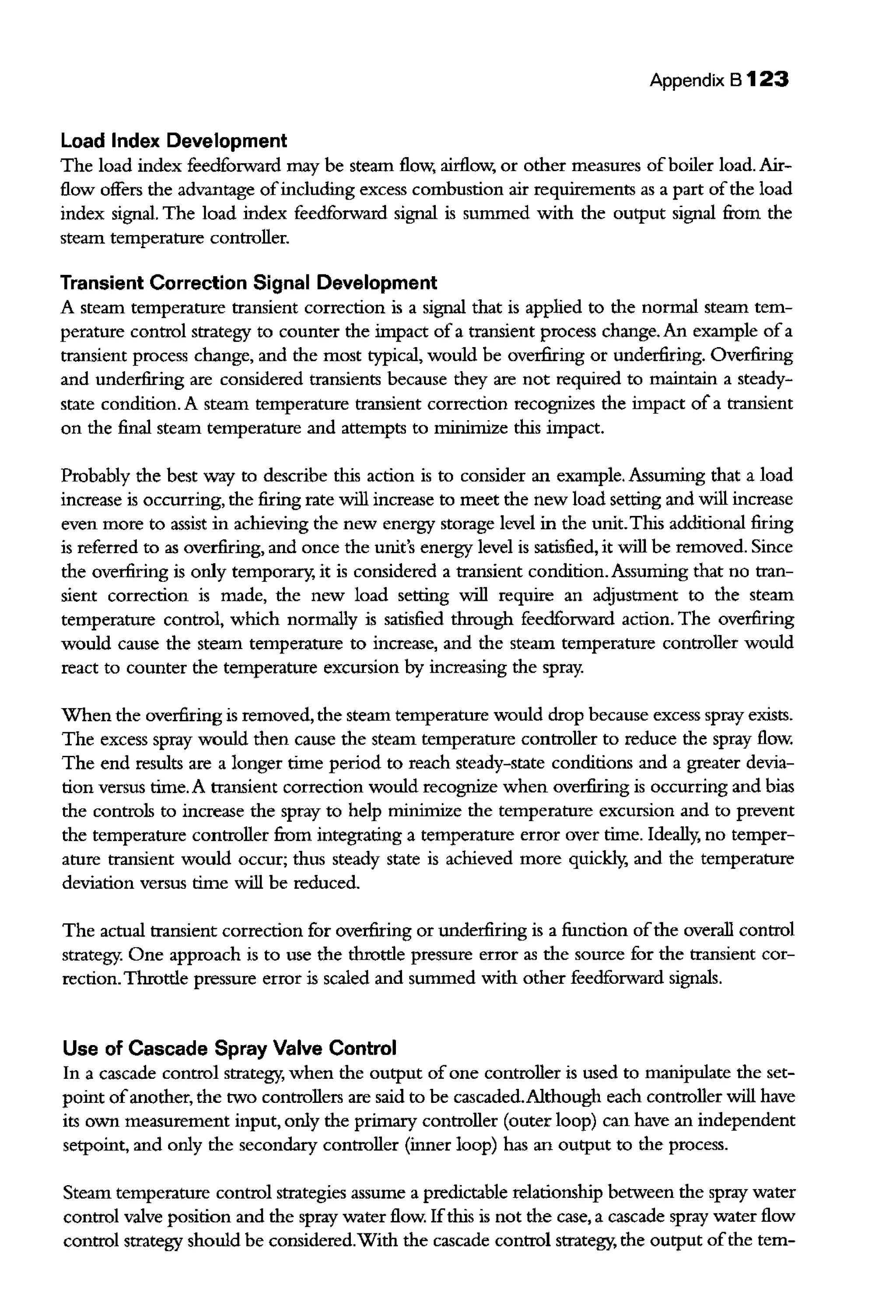 Appendix B 123
Load Index Development
The load index feedforward may be steam flow, airflow, or other measures ofboiler load. Air-
flow offers the advantage ofincluding excess combustion air requirements as a part ofthe load
index signal. The load index feedforward signal is summed with the output signal from the
steaiTI temperature controller.
Transient Correction Signal Development
A steam temperature transient correction is a signal that is applied to the normal steam tem-
perature control strategy to counter the impact of a transient process change. An example ofa
transient process change, and the most typical, would be overfiring or underfiring. Overfiring
and underfiring are considered transients because they are not required to maintain a steady-
state condition. A steam temperature transient correction recognizes the impact of a transient
on the final steam temperature and attempts to minimize this impact.
Probably the best way to describe this action is to consider an example. Assuming that a load
increase is occurring, the firing rate will increase to meet the new load setting and will increase
even more to assist in achieving the new energy storage level in the unit.This additional firing
is referred to as overfiring, and once the unit's energy level is satisfied, it will be removed. Since
the overfiring is only temporary, it is considered a transient condition. Assuming that no tran-
sient correction is made, the new load setting will require an adjustment to the steam
temperature control, which normally is satisfied through feedforward action. The overfiring
would cause the steam temperature to increase, and the steam temperature controller would
react to counter the temperature excursion by increasing the spray.
When the overfiring is removed, the steam temperature would drop because excess spray exists.
The excess spray would then cause the steam temperature controller to reduce the spray flow.
The end results are a longer time period to reach steady-state conditions and a greater devia-
tion versus time. A transient correction would recognize when overfiring is occurring and bias
the controls to increase the spray to help minimize the temperature excursion and to prevent
the temperature controller from integrating a temperature error over time. Ideally, no temper-
ature transient would occur; thus steady state is achieved more quickly, and the temperature
deviation versus time will be reduced.
The actual transient correction for overfiring or underfiring is a function ofthe overall control
strategy. One approach is to use the throttle pressure error as the source for the transient cor-
rection.Throttle pressure error is scaled and summed with other feedforward signals.
Use of Cascade Spray Valve Control
In a cascade control strategy, when the output of one controller is used to manipulate the set-
point ofanother, the two controllers are said to be cascaded.Although each controller will have
its own measurement input, only the primary controller (outer loop) can have an independent
setpoint, and only the secondary controller (inner loop) has an output to the process.
Steam temperature control strategies assume a predictable relationship between the spray water
control valve position and the spray water flow. Ifthis is not the case, a cascade spray water flow
control strategy should be considered.With the cascade control strategy, the output ofthe tern-
 