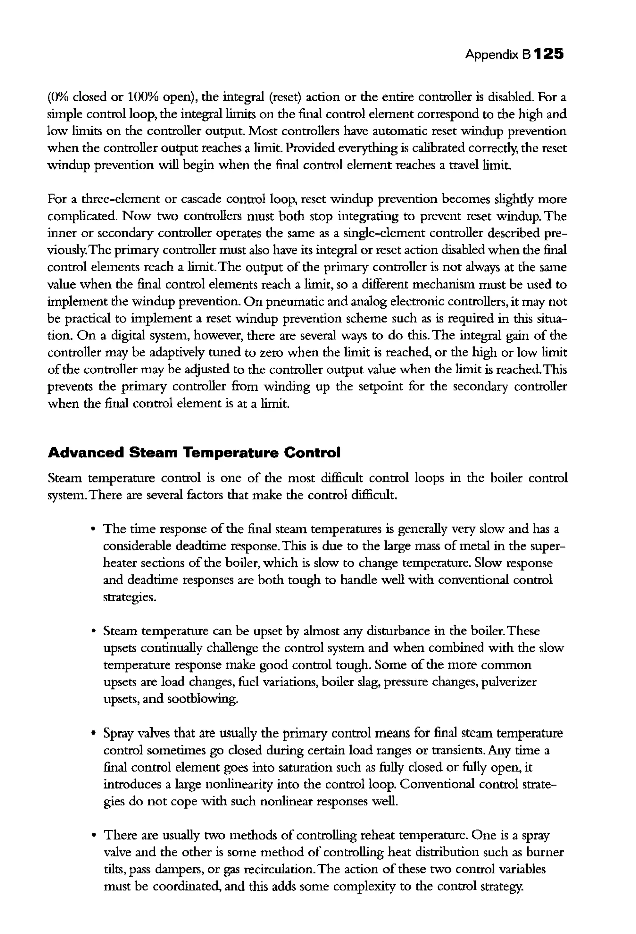 Appendix B125
(0% closed or 100% open), the integral (reset) action or the entire controller is disabled. For a
simple control loop, the integral limits on the final control element correspond to the high and
low limits on the controller output. Most controllers have automatic reset windup prevention
when the controller output reaches a limit. Provided everything is calibrated correctly, the reset
windup prevention will begin when the final control element reaches a travel limit.
For a three-element or cascade control loop, reset windup prevention becomes slightly more
complicated. Now two controllers must both stop integrating to prevent reset windup. The
inner or secondary controller operates the same as a single-element controller described pre-
viously.The primary controller must also have its integral or reset action disabled when the final
control elements reach a limit.The output of the primary controller is not always at the same
value when the final control elements reach a limit, so a different mechanism must be used to
implement the windup prevention. On pneumatic and analog electronic controllers, it may not
be practical to implement a reset windup prevention scheme such as is required in this situa-
tion. On a digital system, however, there are several ways to do this. The integral gain of the
controller may be adaptively tuned to zero when the limit is reached, or the high or low limit
ofthe controller may be adjusted to the controller output value when the limit is reached.This
prevents the primary controller from winding up the setpoint for the secondary controller
when the final control element is at a limit.
Advanced Steam Temperature Control
Steam temperature control is one of the most difficult control loops in the boiler control
system.There are several factors that make the control difficult.
• The time response ofthe final steam temperatures is generally very slow and has a
considerable deadtime response.This is due to the large mass of metal in the super-
heater sections of the boiler, which is slow to change temperature. Slow response
and deadtime responses are both tough to handle well with conventional control
strategies.
• Steam temperature can be upset by almost any disturbance in the boiler.These
upsets continually challenge the control system and when combined with the slow
temperature response make good control tough. Some ofthe more common
upsets are load changes, fuel variations, boiler slag, pressure changes, pulverizer
upsets, and sootblowing.
• Spray valves that are usually the primary control means for final steam temperature
control sometimes go closed during certain load ranges or transients. Any time a
final control element goes into saturation such as fully closed or fully open, it
introduces a large nonlinearity into the control loop. Conventional control strate-
gies do not cope with such nonlinear responses well.
• There are usually two methods of controlling reheat temperature. One is a spray
valve and the other is some method of controlling heat distribution such as burner
tilts, pass dampers, or gas recirculation.The action of these two control variables
must be coordinated, and this adds some complexity to the control strategy.
 