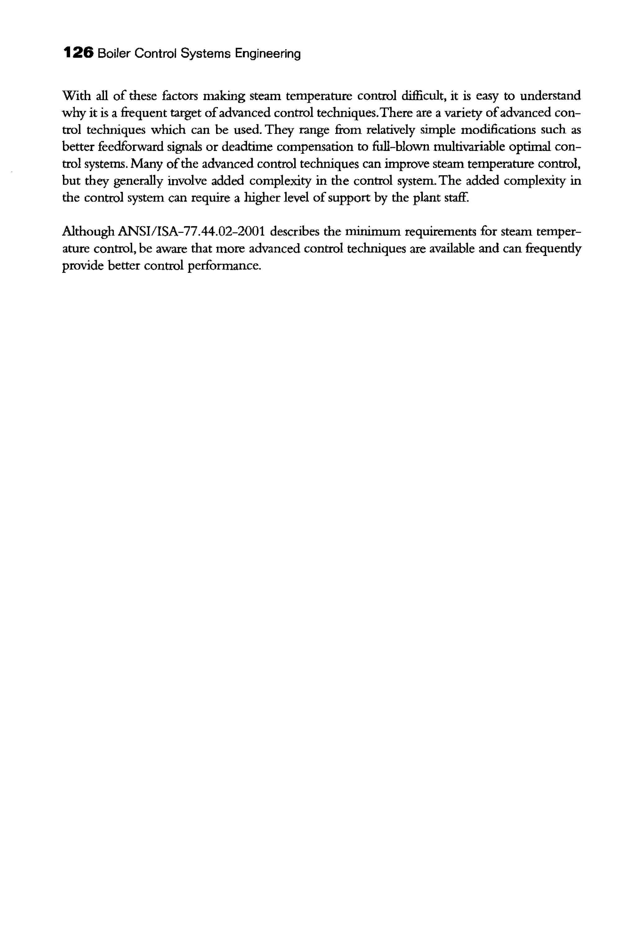 126 Boiler Control Systems Engineering
With all of these factors making steam temperature control difficult, it is easy to understand
why it is a frequent target ofadvanced control techniques.There are a variety ofadvanced con-
trol techniques which can be used. They range from relatively simple modifications such as
better feedforward signals or deadtime compensation to full-blown multivariable optimal con-
trol systems. Many ofthe advanced control techniques can improve steam temperature control,
but they generally involve added complexity in the control system. The added complexity in
the control system can require a higher level ofsupport by the plant staff.
Although ANSI/ISA-77.44.02-2001 describes the minimum requirements for steam temper-
ature control, be aware that more advanced control techniques are available and can freqnendy
provide better control performance.
 