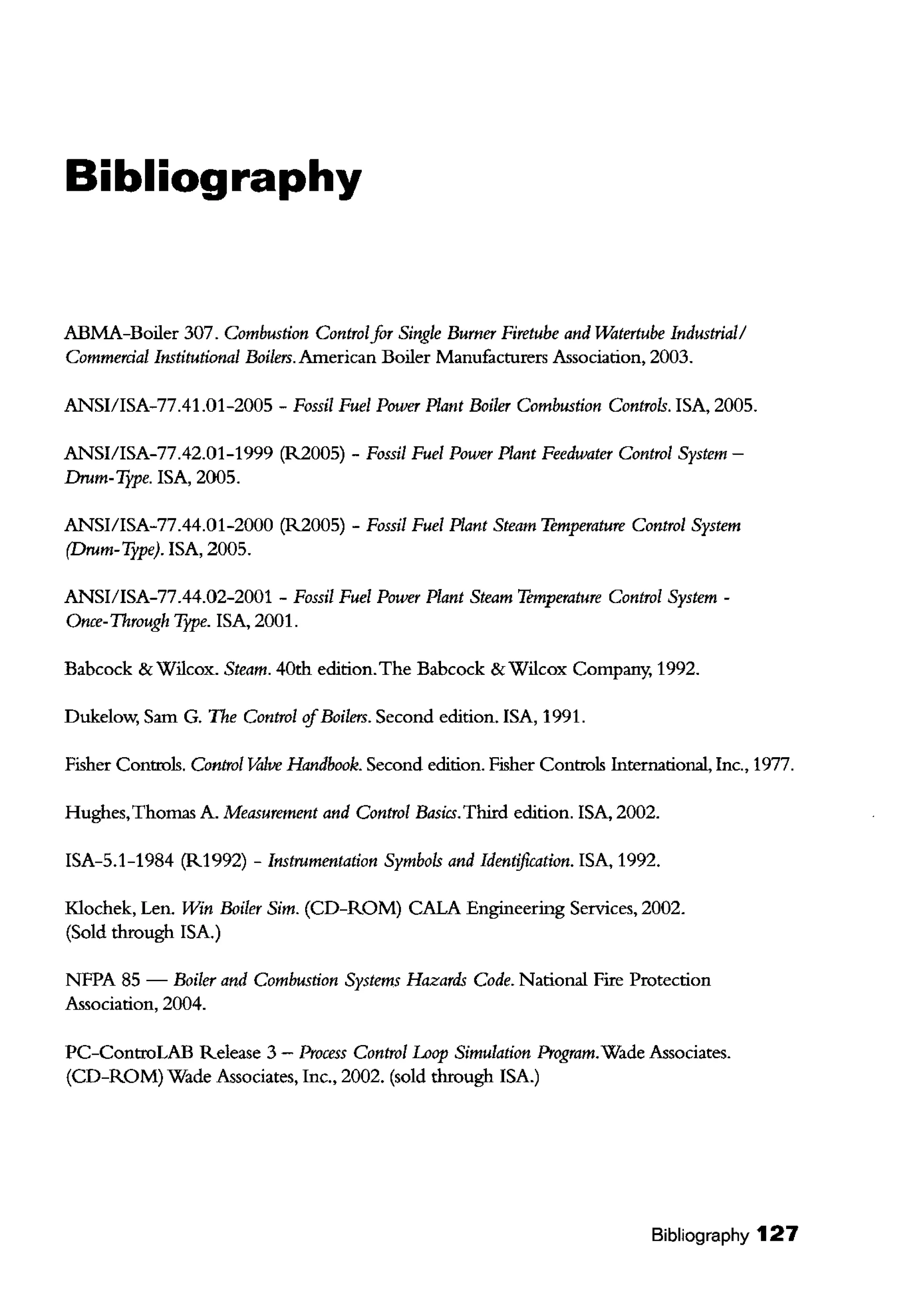 Bibliography
ABMA-Boiler 307. Combustion Controlfor Single Burner Firetube and Uiltertube Industrial/
Commerdal Institutional Boilm. American Boiler Manufacturers Association, 2003.
ANSI/ISA-77.41.01-2005- Fossil Fuel Power Plant Boiler Combustion Controls. !SA, 2005.
ANSI/ISA-77.42.01-1999 (R2005)- Fossil Fuel Power Plant Feedwater Control System-
Drnm-TJPe. !SA, 2005.
ANSI/ISA-77.44.01-2000 (R2005) -Fossil Fuel Plant Steam Temperature Control System
(Drum- Type). !SA, 2005.
ANSI/ISA-77.44.02-2001 -Fossil Fuel Power Plant Steam Temperature Control System-
Once-Through Tjpe. !SA, 2001.
Babcock & Wilcox. Steam. 40th edition.The Babcock & Wilcox Company, 1992.
Dukelow, Sam G. The Control'![Boilers. Second edition. !SA, 1991.
Fisher Controls. Control Valve Handbook. Second edition. Fisher Controls International, Inc., 1977.
Hughes,Thomas A. Measurement and Control Basics.Third edition. !SA, 2002.
ISA-5.1-1984 (R1992) - Instrumentation Symbols and Identification. !SA, 1992.
Klochek, Len. Win Boiler Sim. (CD-ROM) CALA Engineering Services, 2002.
(Sold through !SA.)
NFPA 85 - Boiler and Combustion Systems Hazards Code. National Fire Protection
Association, 2004.
PC-ControLAB Release 3 - Process Control Loop Simulation Program.Wade Associates.
(CD-ROM) Wade Associates, Inc., 2002. (sold through !SA.)
Bibliography 127
 