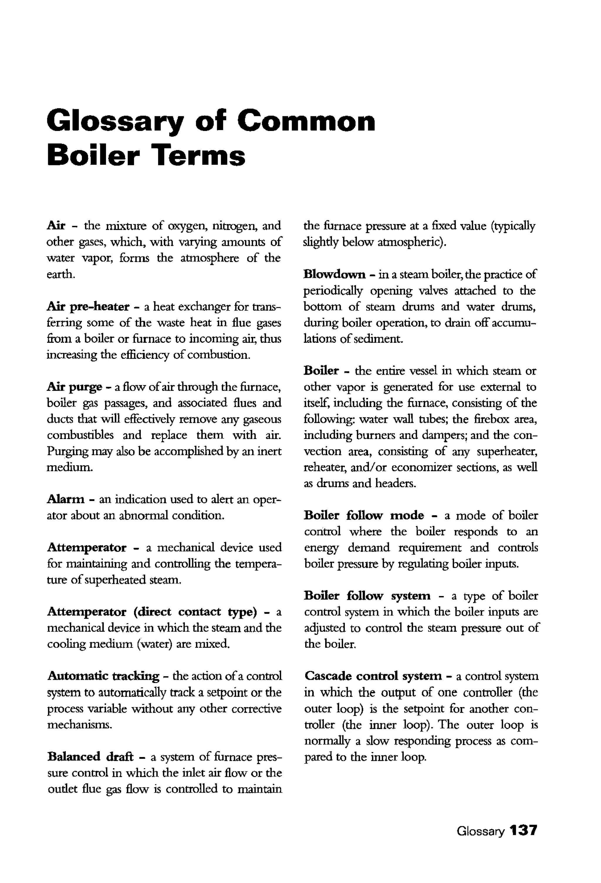 Glossary of Common
Boiler Terms
Air - the mixture of oxygen, nitrogen, and
other gases, which, with varying amounts of
water vapor, forms the atmosphere of the
earth.
Air pre-heater - a heat exchanger for trans-
ferring some of the waste heat in flue gases
fiom a boiler or furnace to incoming air, thus
increasing the efficiency ofcombustion.
Air purge - a flow ofair through the furnace,
boiler gas passages, and associated flues and
ducts that will effectively remove any gaseous
combustibles and replace them with air.
Purging may also be accomplished by an inert
medium.
Alarm - an indication used to alert an oper-
ator about an abnormal condition.
Attemperator - a mechanical device used
for maintaining and controlling the tempera-
ture ofsuperheated steam.
Attemperator (direct contact type) - a
mechanical device in which the steam and the
cooling medium (water) are mixed.
Automatic ttacking - the action ofa control
system to automatically track a setpoint or the
process variable without any other corrective
mechanisms.
Balanced draft - a system of furnace pres-
sure control in which the inlet air flow or the
oudet flue gas flow is controlled to maintain
the furnace pressure at a fixed value (typically
slighdy below atmospheric).
Blowdown - in a steam boiler, the practice of
periodically opening valves atrached to the
bottom of steam drums and water drums,
during boiler operation, to drain off accumu-
lations ofsediment.
Boiler - the entire vessel in which steam or
other vapor is generated for use external to
itself, including the furnace, consisting of the
following: water wall tubes; the firebox area,
including burners and dampers; and the con-
vection area, consisting of any superheater,
reheater, and/or economizer sections, as well
as drums and headers.
Boiler follow mode - a mode of boiler
control where the boiler responds to an
energy demand requirement and controls
boiler pressure by regulating boiler inputs.
Boiler follow system - a type of boiler
control system in which the boiler inputs are
adjusted to control the steam pressure out of
the boiler.
Cascade control system - a control system
in which the output of one controller (the
outer loop) is the setpoint for another con-
troller (the inner loop). The outer loop is
normally a slow responding process as com-
pared to the inner loop.
Glossary 137
 