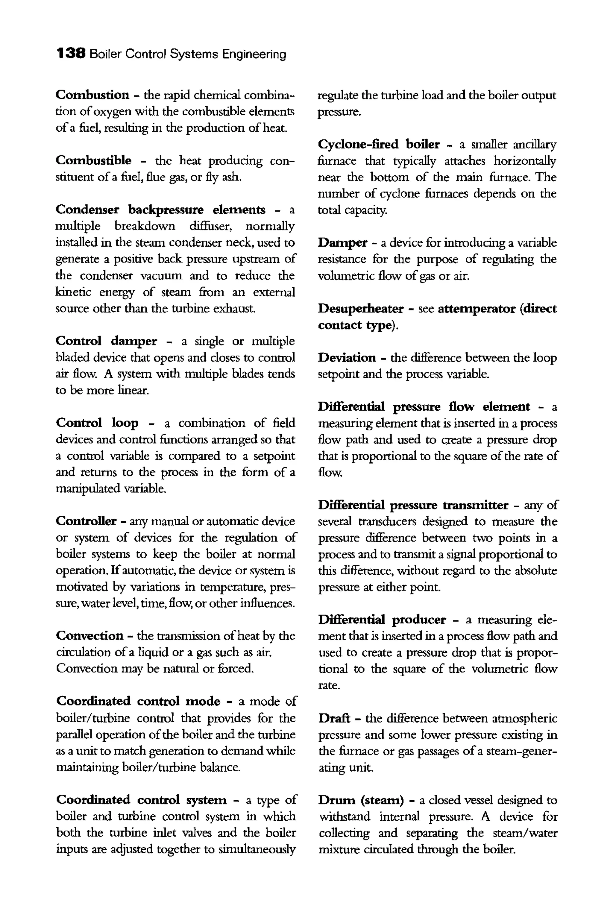 138 Boiler Control Systems Engineering
Combustion - the rapid chemical combina-
tion ofoxygen with the combustible elements
ofa fuel, resulting in the production ofheat.
Combustible - the heat producing con-
stituent ofa fuel, flue gas, or fly ash.
Condenser backpressure elements - a
multiple breakdown diffuser, normally
installed in the steam condenser neck, used to
generate a positive back pressure upstream of
the condenser vacuum and to reduce the
kinetic energy of steam from an external
source other than the turbine exhaust.
Control damper - a single or multiple
bladed device that opens and doses to control
air flow. A system with multiple blades tends
to be more linear.
Control loop - a combination of field
devices and control firnctions arranged so that
a control variable is compared to a setpoint
and returns to the process in the form of a
manipulated variable.
Controller - any manual or automatic device
or system of devices for the regulation of
boiler systems to keep the boiler at normal
operation. Ifautomatic, the device or system is
motivated by variations in temperatnre, pres-
sure, water level, time, flow, or other influences.
Convection - the transmission ofheat by the
circulation ofa liquid or a gas such as air.
Convection may be natural or forced.
Coordinated control mode - a mode of
boiler/turbine control that provides for the
parallel operation ofthe boiler and the turbine
as a unit to match generation to demand while
maintaining boiler/turbine balance.
Coordinated control system - a type of
boiler and turbine control system in which
both the turbine inlet valves and the boiler
inputs are adjusted together to simultaneously
regulate the turbine load and the boiler output
pressure.
Cyclone-fired boiler - a smaller ancillary
furnace that typically attaches horizontally
near the bottom of the main furnace. The
number of cyclone furnaces depends on the
total capacity.
Damper - a device for introducing a variable
resistance for the purpose of regulating the
volumettic flow ofgas or air.
Desuperheater - see attemperator (direct
contact type).
Deviation - the cliJference between the loop
setpoint and the process variable.
Differential pressure flow element - a
measuring element that is inserted in a process
flow path and used to create a pressure drop
that is proportional to the square ofthe rate of
flow.
Differential pressure transmitter - any of
several transducers designed to measure the
pressure difference between two points in a
process and to transmit a sigual proportional to
this cliJference, without regard to the absolute
pressure at either point.
Differential producer - a measuring ele-
ment that is inserted in a process flow path and
used to create a pressure drop that is propor-
tional to the square of the volumetric flow
rate.
Draft - the cliJference between atmospheric
pressure and some lower pressure existing in
the furnace or gas passages ofa steam-gener-
ating unit.
Drum (steam) - a closed vessel designed to
withstand interual pressure. A device for
collecting and separating the steam/water
mixture circulated through the boiler.
 