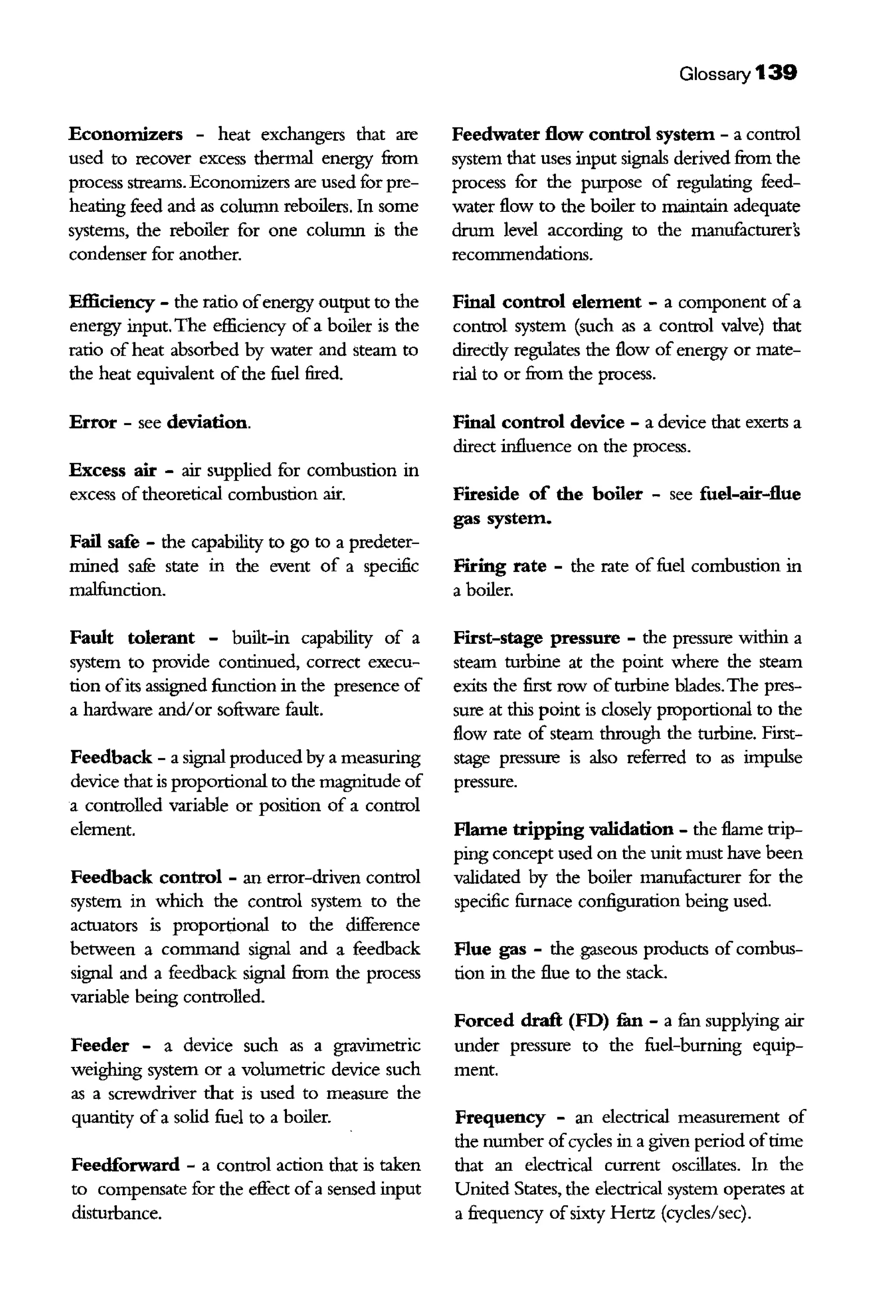Economizers - heat exchangers that are
used to recover excess thermal energy from
process streams. Economizers are used for pre-
heating feed and as column reboilers. In some
systems, the reboiler for one column is the
condenser for another.
Efficiency - the ratio ofenergy output to the
energy input. The efficiency of a boiler is the
ratio of heat absorbed by water and steam to
the heat eqillvalent ofthe fuel fired.
Error - see deviation.
Excess air - air supplied for combustion in
excess oftheoretical combustion air.
Fail safe - the capability to go to a predeter-
mined safe state in the event of a specific
malfunction.
Fault tolerant - built-in capability of a
system to provide continued, correct execu-
tion ofits assigned function in the presence of
a hardware and/or software fault.
Feedback - a signal produced by a measuring
device that is proportional to the magilltude of
a controlled variable or position of a control
element.
Feedback control - an error-driven control
system in which the control system to the
actuators is proportional to the difference
between a command signal and a feedback
signal and a feedback signal from the process
variable being controlled.
Feeder - a device such as a gravimetric
weighing system or a volumetric device such
as a screwdriver that is used to measure the
quantity of a solid fuel to a boiler.
Feedforward - a control action that is taken
to compensate for the effect ofa sensed input
disturbance.
Glossary 139
Feedwater flow control system - a control
system that uses input signals derived from the
process for the purpose of regulating feed-
water flow to the boiler to maintain adequate
drum level according to the manufacturer's
reconunendations.
Final control element - a component of a
control system (such as a control valve) that
direcdy regulates the flow of energy or mate-
rial to or from the process.
Final control device - a device that exerts a
direct influence on the process.
Fireside of the boiler - see fuel-air-flue
gas system.
Firing rate - the rate of fuel combustion in
a boiler.
First-stage pressure - the pressure within a
steam turbine at the point where the steam
exits the first row ofturbine blades.The pres-
sure at this point is closely proportional to the
flow rate of steam through the turbine. First-
stage pressure is also referred to as impulse
pressure.
Flame tripping validation - the flame trip-
ping concept used on the writ must have been
validated by the boiler manufacturer for the
specific furnace configuration being used.
Flue gas - the gaseous products of combus-
tion in the flue to the stack.
Forced draft (FD) fun - a fun supplying air
under pressure to the fuel-burning equip-
ment.
Frequency - an electrical measurement of
the number ofcycles in a given period oftime
that an electrical current oscillates. In the
Uillted States, the electrical system operates at
a frequency ofsixty Hertz (cycles/sec).
 