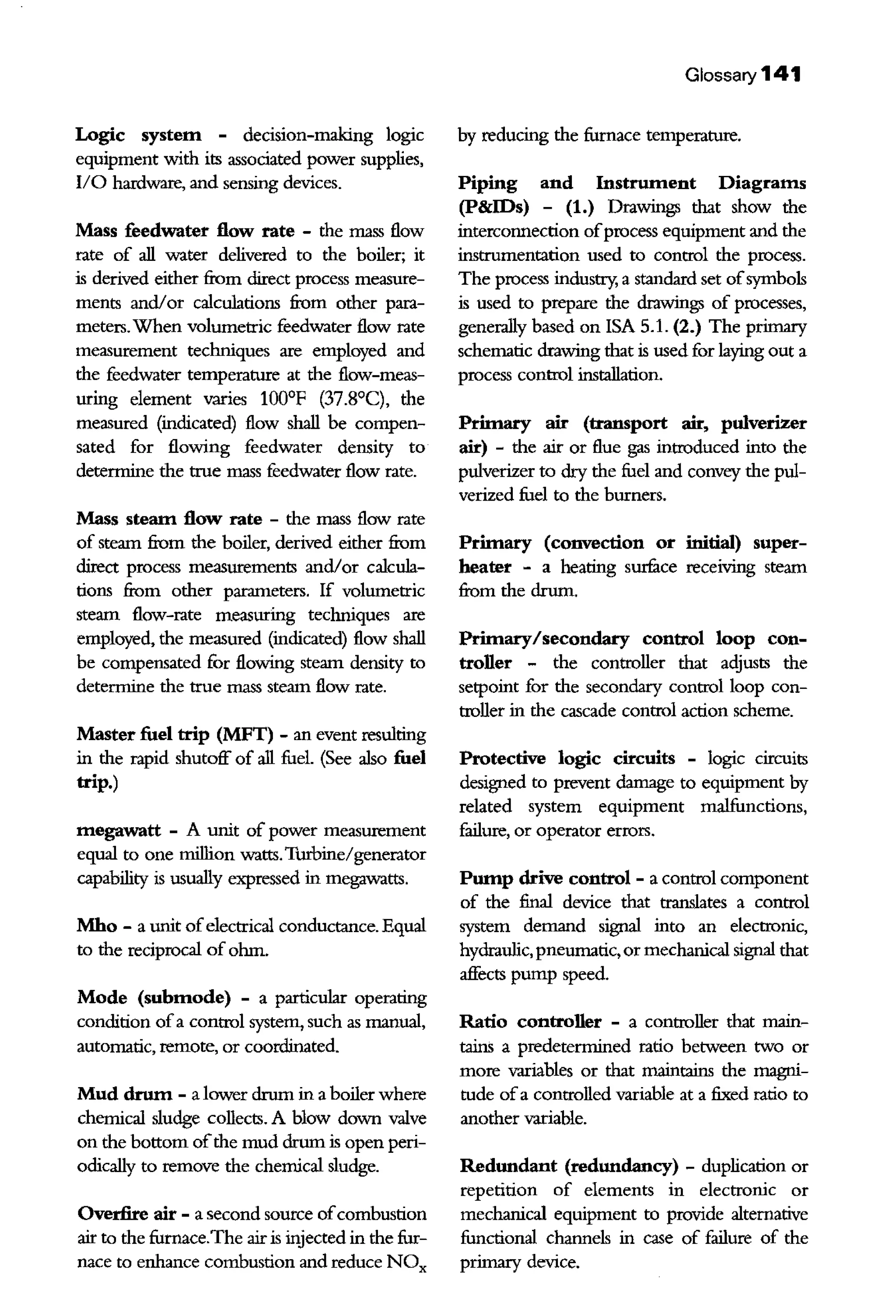 Logic system - decision-making logic
equipment with its associated power supplies,
II0 hardware, and sensing devices.
Mass feedwater flow rate - the mass flow
rate of all water delivered to the boiler; it
is derived either from direct process measure-
ments and/or calculations from other para-
meters.When volumetric feedwater flow rate
measurement techniques are employed and
the feedwater temperature at the flow-meas-
uring element varies 100°F (37.8°C), the
measured (indicated) flow shall be compen-
sated for flowing feedwater density to
detennine the true mass feedwater flow rate.
Mass steam flow rate - the mass flow rate
of steam from the boiler, derived either from
direct process measurements and/or calcula-
tions from other parameters. If volumetric
steam flow-rate measuring techniques are
employed, the measured (indicated) flow shall
be compensated for flowing steam density to
detennine the true mass steam flow rate.
Master fuel trip (MFT) - an event resulting
in the rapid shutoff of all fuel. (See also fuel
trip.)
megawatt - A unit of power measurement
equal to one million watts.Turbine/generator
capability is usually expressed in megawatts.
Mho - a unit ofelectrical conductance. Equal
to the reciprocal of ohm.
Mode (submode) - a particular operating
condition ofa control system, such as manual,
automatic, remote, or coordinated.
Mud drum - a lower drum in a boiler where
chemical sludge collects. A blow down valve
on the bottom ofthe mud drum is open peri-
odically to remove the chemical sludge.
Overfire air - a second source ofcombustion
air to the furnace.The air is injected in the fur-
nace to enhance combustion and reduce NOx
Glossary 141
by reducing the furnace temperature.
Piping and Instrument Diagrams
(P&IDs) - (1.) Drawings that show the
interconnection ofprocess equipment and the
instrumentation used to control the process.
The process industry, a standard set ofsymbols
is used to prepare the drawings of processes,
generally based on !SA 5.1. (2.) The primary
schematic drawing that is used for laying out a
process control installation.
Primary air (transport air, pulverizer
air) - the air or flue gas introduced into the
pulverizer to dry the fuel and convey the pul-
verized fuel to the burners.
Primary (convection or initial) super-
heater - a heating surface receiving steam
from the drum.
Primary/secondary control loop con-
troller - the controller that adjusts the
setpoint for the secondary control loop con-
troller in the cascade control action scheme.
Protective logic circuits - logic circuits
designed to prevent damage to equipment by
related system equipment malfunctions,
failure, or operator errors.
Pump drive control - a control component
of the final device that translates a control
system demand signal into an electrouic,
hydraulic, pneumatic, or mechauical signal that
affects pump speed.
Ratio controller - a controller that main-
tains a predetennined ratio between two or
more variables or that maintains the magui-
tude ofa controlled variable at a fixed ratio to
another variable.
Redundant (redundancy) - duplication or
repetition of elements in electronic or
mechauical equipment to provide alternative
functional channels in case of failure of the
primary device.
 